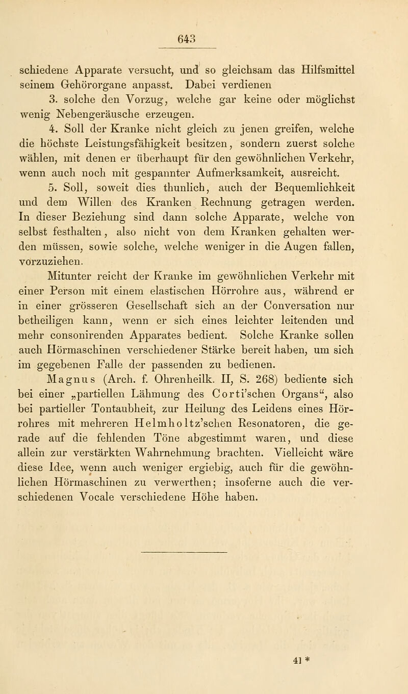 schiedene Apparate versucht, und so gleichsam das Hilfsmittel seinem Gehörorgane anpasst. Dabei verdienen 3. solche den Vorzug, welche gar keine oder möglichst wenig Nebengeräusche erzeugen. 4. Soll der Kranke nicht gleich zu jenen greifen, welche die höchste Leistungsfähigkeit besitzen, sondern zuerst solche wählen, mit denen er überhaupt für den gewöhnlichen Verkehr, wenn auch noch mit gespannter Aufmerksamkeit, ausreicht. 5. Soll, soweit dies thunlich, auch der Bequemlichkeit und dem Willen des Kranken Rechnung getragen werden. In dieser Beziehung sind dann solche Apparate, welche von selbst festhalten, also nicht von dem Kranken gehalten wer- den müssen, sowie solche, welche weniger in die Augen fallen, vorzuziehen. Mitunter reicht der Kranke im gewöhnlichen Verkehr mit einer Person mit einem elastischen Hörrohre aus, während er in einer grösseren Gesellschaft sich an der Conversation nur betheiligen kann, wenn er sich eines leichter leitenden und mehr consonirenden Apparates bedient. Solche Kranke sollen auch Hörmaschinen verschiedener Stärke bereit haben, um sich im gegebenen Falle der passenden zu bedienen. Magnus (Arch. f. Ohrenheilk. II, S. 268) bediente sich bei einer „partiellen Lähmung des Corti'schen Organs, also bei partieller Tontaubheit, zur Heilung des Leidens eines Hör- rohres mit mehreren Helmholtz'schen Resonatoren, die ge- rade auf die fehlenden Töne abgestimmt waren, und diese allein zur verstärkten Wahrnehmung brachten. Vielleicht wäre diese Idee, wenn auch weniger ergiebig, auch für die gewöhn- lichen Hörmaschinen zu verwerthen; insoferne auch die ver- schiedenen Vocale verschiedene Höhe haben. 41*