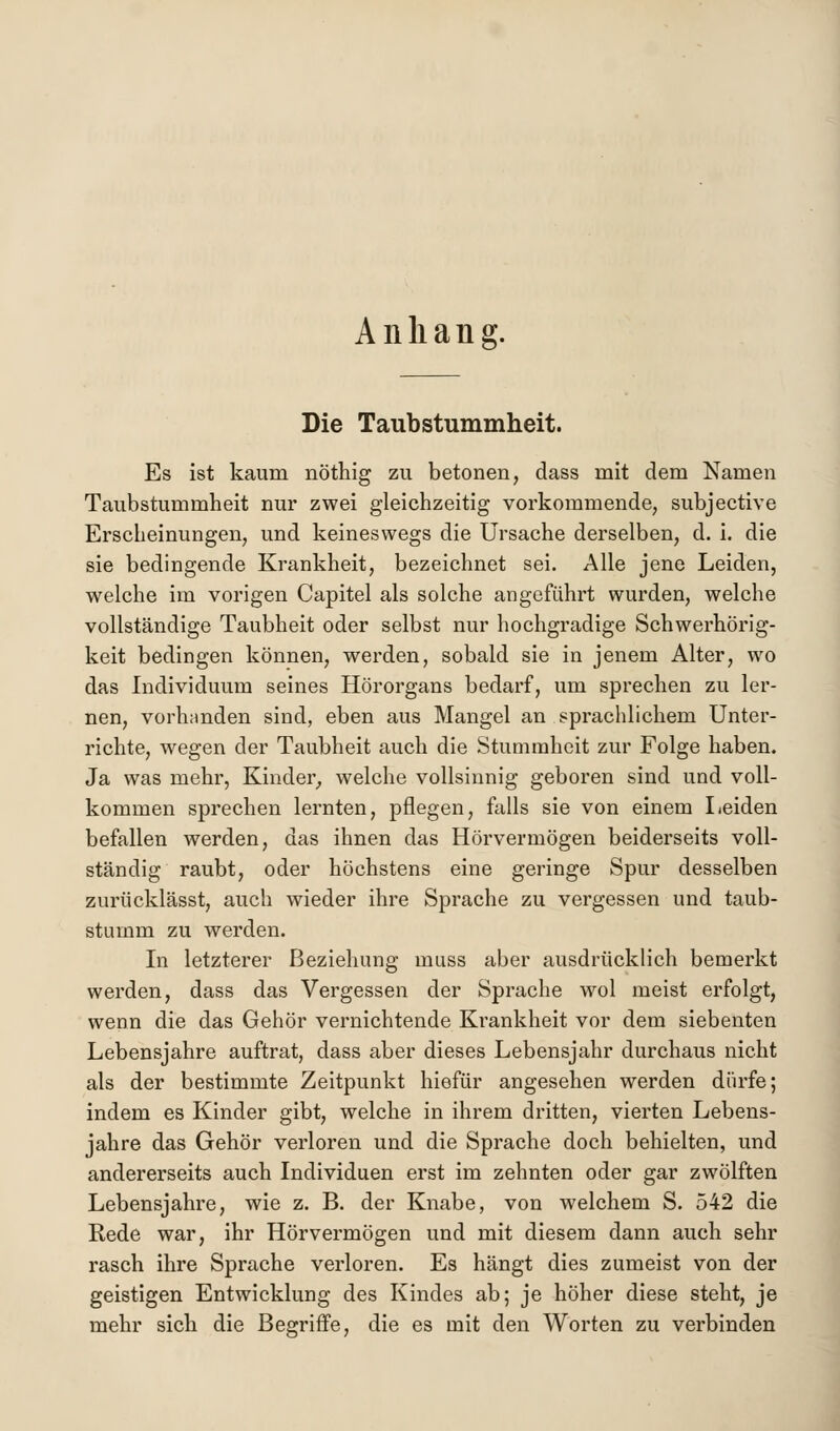 Anhang. Die Taubstummheit. Es ist kaum nöthig zu betonen, dass mit dem Namen Taubstummheit nur zwei gleichzeitig vorkommende, subjective Erscheinungen, und keineswegs die Ursache derselben, d. i. die sie bedingende Krankheit, bezeichnet sei. Alle jene Leiden, welche im vorigen Capitel als solche angeführt wurden, welche vollständige Taubheit oder selbst nur hochgradige Schwerhörig- keit bedingen können, werden, sobald sie in jenem Alter, wo das Individuum seines Hörorgans bedarf, um sprechen zu ler- nen, vorhnnden sind, eben aus Mangel an sprachlichem Unter- richte, wegen der Taubheit auch die Stummheit zur Folge haben. Ja was mehr, Kinder, welche vollsinnig geboren sind und voll- kommen sprechen lernten, pflegen, falls sie von einem Leiden befallen werden, das ihnen das Hörvermögen beiderseits voll- ständig raubt, oder höchstens eine geringe Spur desselben zurücklässt, auch wieder ihre Sprache zu vergessen und taub- stumm zu werden. In letzterer Beziehung inuss aber ausdrücklich bemerkt werden, dass das Vergessen der Sprache wol meist erfolgt, wenn die das Gehör vernichtende Krankheit vor dem siebenten Lebensjahre auftrat, dass aber dieses Lebensjahr durchaus nicht als der bestimmte Zeitpunkt hiefür angesehen werden dürfe; indem es Kinder gibt, welche in ihrem dritten, vierten Lebens- jahre das Gehör verloren und die Sprache doch behielten, und andererseits auch Individuen erst im zehnten oder gar zwölften Lebensjahre, wie z. B. der Knabe, von welchem S. 542 die Rede war, ihr Hörvermögen und mit diesem dann auch sehr rasch ihre Sprache verloren. Es hängt dies zumeist von der geistigen Entwicklung des Kindes ab; je höher diese steht, je mehr sich die Begriffe, die es mit den Worten zu verbinden