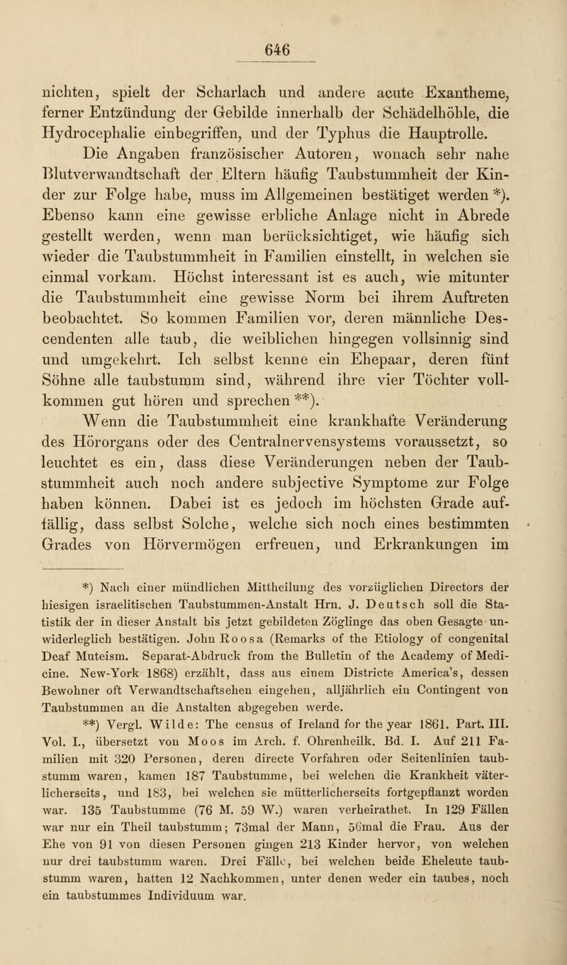 nichten, spielt der Scharlach und andere acute Exantheme, ferner Entzündung der Gebilde innerhalb der Schädelhöhle, die Hydrocephalie einbegriffen, und der Typhus die Hauptrolle. Die Angaben französischer Autoren, wonach sehr nahe Blutverwandtschaft der Eltern häufig Taubstummheit der Kin- der zur Folge habe, muss im Allgemeinen bestätiget werden *). Ebenso kann eine gewisse erbliche Anlage nicht in Abrede gestellt werden, wenn man berücksichtiget, wie häufig sich wieder die Taubstummheit in Familien einstellt, in welchen sie einmal vorkam. Höchst interessant ist es auch, wie mitunter die Taubstummheit eine gewisse Norm bei ihrem Auftreten beobachtet. So kommen Familien vor, deren männliche Des- cendenten alle taub, die weiblichen hingegen vollsinnig sind und umgekehrt. Ich selbst kenne ein Ehepaar, deren fünt Söhne alle taubstumm sind, während ihre vier Töchter voll- kommen gut hören und sprechen **). Wenn die Taubstummheit eine krankhafte Veränderung des Hörorgans oder des Centrainervensystems voraussetzt, so leuchtet es ein, dass diese Veränderungen neben der Taub- stummheit auch noch andere subjective Symptome zur Folge haben können. Dabei ist es jedoch im höchsten Grade auf- fällig, dass selbst Solche, welche sich noch eines bestimmten Grades von Hörvermögen erfreuen, und Erkrankungen im *) Nach einer mündlichen Mittheilung des vorzüglichen Directors der hiesigen israelitischen Taubstummen-Anstalt Hrn. J. Deutsch soll die Sta- tistik der in dieser Anstalt bis jetzt gebildeten Zöglinge das oben Gesagte un- widerleglich bestätigen. John ßoosa (Remarks of the Etiology of congenital Deaf Muteism. Separat-Abdruck from the Bulletin of the Academy of Medi- cine. New-York 1868) erzählt, dass aus einem Districte America's, dessen Bewohner oft Verwandtschaftsehen eingehen, alljährlich ein Contingent von Taubstummen au die Anstalten abgegeben werde. **) Vergl. Wilde: The census of Ireland for the year 1861. Part. III. Vol. L, übersetzt von Moos im Arch. f. Ohrenheilk. Bd. I. Auf 211 Fa- milien mit 320 Personen, deren directe Vorfahren oder Seitenlinien taub- stumm waren, kamen 187 Taubstumme, bei welchen die Krankheit väter- licherseits, und 183, bei welchen sie mütterlicherseits fortgepflanzt worden war. 135 Taubstumme (76 M. 59 W.) waren verheirathet. In 129 Fällen war nur ein Theil taubstumm; 73mal der Mann, Sb'mal die Frau. Aus der Ehe von 91 von diesen Personen gingen 213 Kinder hervor, von welchen nur drei taubstumm waren. Drei Fälle, bei welchen beide Eheleute taub- stumm waren, hatten 12 Nachkommen, unter denen weder ein taubes, noch ein taubstummes Individuum war.