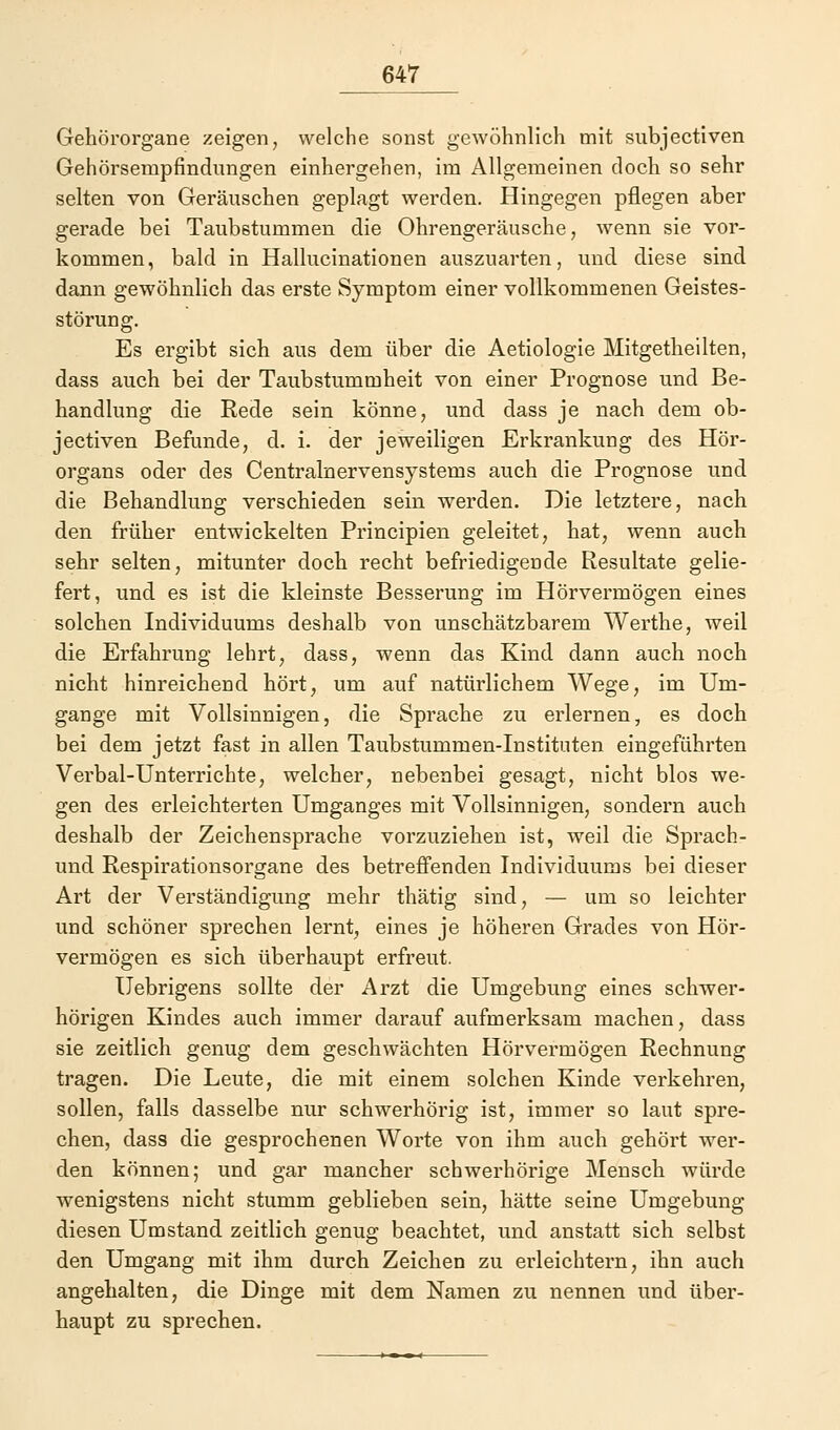 Gehörorgane zeigen, welche sonst gewöhnlich mit subjectiven Gehörsempfindungen einhergehen, im Allgemeinen doch so sehr selten von Geräuschen geplagt werden. Hingegen pflegen aber gerade bei Taubstummen die Ohrengeräusche, wenn sie vor- kommen, bald in Hallucinationen auszuarten, und diese sind dann gewöhnlich das erste Symptom einer vollkommenen Geistes- störung. Es ergibt sich aus dem über die Aetiologie Mitgetheilten, dass auch bei der Taubstummheit von einer Prognose und Be- handlung die Rede sein könne, und dass je nach dem ob- jectiven Befunde, d. i. der jeweiligen Erkrankung des Hör- organs oder des Centralnervensystems auch die Prognose und die Behandlung verschieden sein werden. Die letztere, nach den früher entwickelten Principien geleitet, hat, wenn auch sehr selten, mitunter doch recht befriedigende Resultate gelie- fert, und es ist die kleinste Besserung im Hörvermögen eines solchen Individuums deshalb von unschätzbarem Werthe, weil die Erfahrung lehrt, dass, wenn das Kind dann auch noch nicht hinreichend hört, um auf natürlichem Wege, im Um- gange mit Vollsinnigen, die Sprache zu erlernen, es doch bei dem jetzt fast in allen Taubstummen-Instituten eingeführten Verbal-Unterrichte, welcher, nebenbei gesagt, nicht blos we- gen des erleichterten Umganges mit Vollsinnigen, sondern auch deshalb der Zeichensprache vorzuziehen ist, weil die Sprach- und Respirationsorgane des betreffenden Individuums bei dieser Art der Verständigung mehr thätig sind, — um so leichter und schöner sprechen lernt, eines je höheren Grades von Hör- vermögen es sich überhaupt erfreut. Uebrigens sollte der Arzt die Umgebung eines schwer- hörigen Kindes auch immer darauf aufmerksam machen, dass sie zeitlich genug dem geschwächten Hörvermögen Rechnung tragen. Die Leute, die mit einem solchen Kinde verkehren, sollen, falls dasselbe nur schwerhörig ist, immer so laut spre- chen, dass die gesprochenen Worte von ihm auch gehört wer- den können; und gar mancher schwerhörige Mensch würde wenigstens nicht stumm geblieben sein, hätte seine Umgebung diesen Umstand zeitlich genug beachtet, und anstatt sich selbst den Umgang mit ihm durch Zeichen zu erleichtern, ihn auch angehalten, die Dinge mit dem Namen zu nennen und über- haupt zu sprechen.
