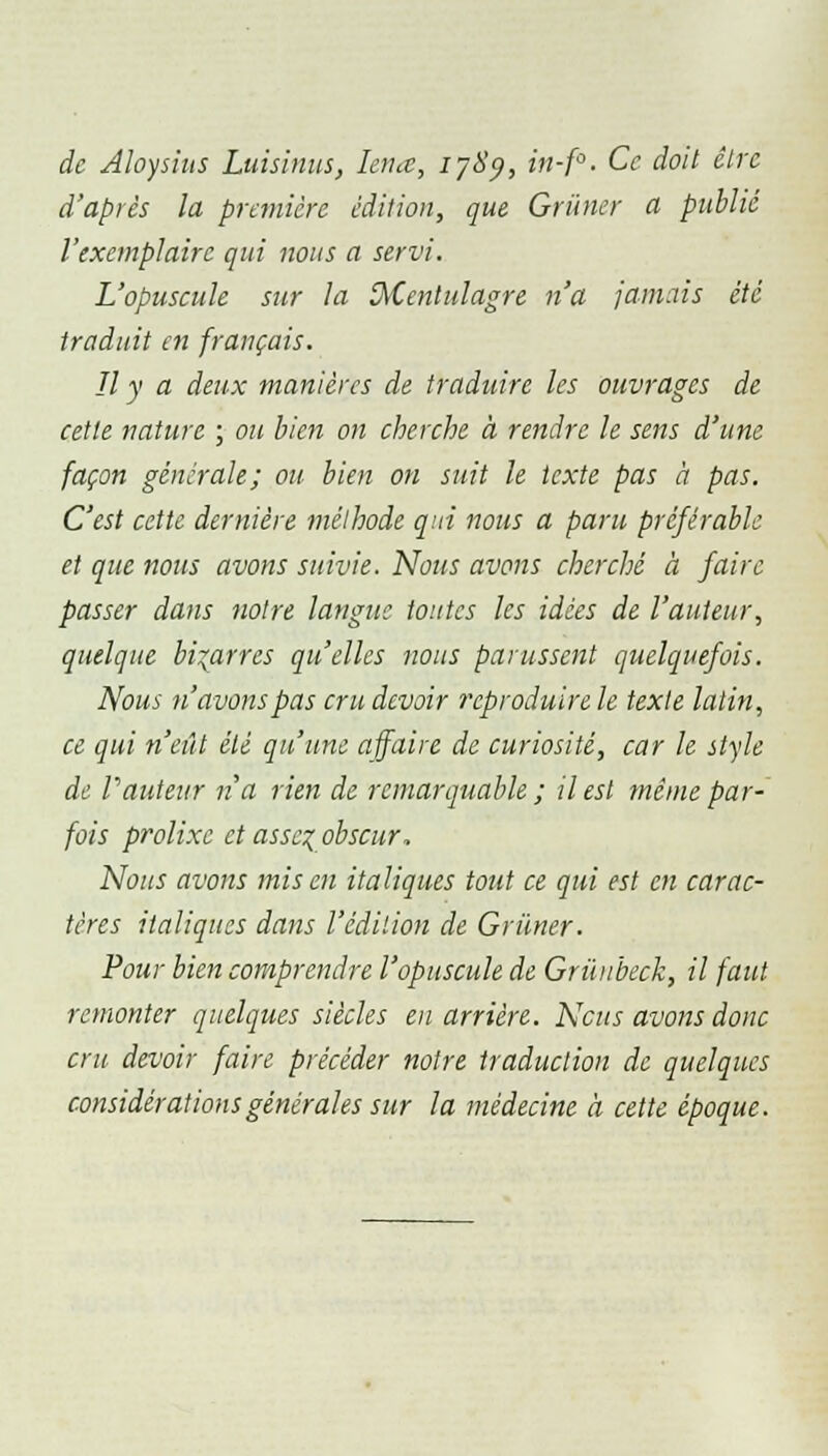 de Aloysius Luisinus, Iena, 1789, in-f°. Ce doit être d'après la première édition, que Grimer a publié l'exemplaire qui nous a servi. L'opuscule sur la ïMcntulagre n'a jamais été traduit en français. Il y a deux manières de traduire les ouvrages de cette nature ; ou bien on cherche à rendre le sens d'une façon générale; ou bien on suit le texte pas à pas. C'est cette dernière méthode qui nous a paru préférable et que nous avons suivie. Nous avons cherché à faire passer dans notre langue toutes les idées de l'auteur, quelque bigarres qu'elles nous parussent quelquefois. Nous n'avons pas cru devoir reproduire le texte latin, ce qui n'eût été qu'une affaire de curiosité, car le style de Vauteur n'a rien de remarquable ; il est même par- fois prolixe et assez, obscur. Nous avons mis en italiques tout ce qui est en carac- tères italiques dans l'édition de Grimer. Pour bien comprendre l'opuscule de Grùubeck, il faut remonter quelques siècles eu arrière. Nous avons donc cru devoir faire précéder notre traduction de quelques considérations générales sur la médecine à cette époque.