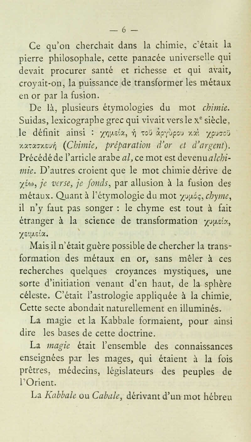 Ce qu'on cherchait dans la chimie, c'était la pierre philosophale, cette panacée universelle qui devait procurer santé et richesse et qui avait, croyait-on, la puissance de transformer les métaux en or par la fusion. De là, plusieurs étymologies du mot chimie. Suidas, lexicographe grec qui vivait vers le x siècle, le définit ainsi : yr^.v.x, yj to3 «pyùpou y.m jjpuooû y.x-:xr/.ejTl (Chimie, préparation d'or et d'argent). Précédé de l'article arabe al, ce mot est devenu alchi- mie. D'autres croient que le mot chimie dérive de /su, je verse, je fonds, par allusion à la fusion des métaux. Quant à l'étymologie du mot yy\J.ïq, chyme, il n'y faut pas songer : le chyme est tout à fait étranger à la science de transformation y^-i'.:'., yv.\i,v.x. Mais il n'était guère possible de chercher la trans- formation des métaux en or, sans mêler à ces recherches quelques croyances mystiques, une sorte d'initiation venant d'en haut, de la sphère céleste. C'était l'astrologie appliquée à la chimie. Cette secte abondait naturellement en illuminés. La magie et la Kabbale formaient, pour ainsi dire les bases de cette doctrine. La magie était l'ensemble des connaissances enseignées par les mages, qui étaient à la fois prêtres, médecins, législateurs des peuples de l'Orient. La Kabbale ou Cabale, dérivant d'un mot hébreu