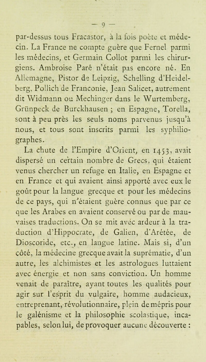 par-dessus tous Fracastor, à la fois poète et méde- cin. La France ne compte guère que Fernel parmi les médecins, et Germain Collot parmi les chirur- giens. Ambroise Paré n'était pas encore né. En Allemagne, Pistor de Leipzig, Schilling d'Heidel- berg, Pollich de Franconie, Jean Salicet, autrement dit Widmann ou Mechinger dans le Wurtemberg, Grùnpeck de Burckhausen ; en Espagne, Torella, sont à peu près les seuls noms parvenus jusqu'à nous, et tous sont inscrits parmi les syphilio- graphes. La chute de l'Empire d'Orient, en 1453, avait dispersé un certain nombre de Grecs, qui étaient venus chercher un refuge en Italie, en Espagne et en France et qui avaient ainsi apporté avec eux le goût pour la langue grecque et pour les médecins de ce pays, qui n'étaient guère connus que par ce que les Arabes en avaient conservé ou par de mau- vaises traductions. On se mit avec ardeur à la tra- duction d'Hippocrate, de Galien, d'Arétée, de Dioscoride, etc., en langue latine. Mais si, d'un côté, la médecine grecque avait la suprématie, d'un autre, les alchimistes et les astrologues luttaient avec énergie et non sans conviction. Un homme venait de paraître, ayant toutes les qualités pour agir sur l'esprit du vulgaire, homme audacieux, entreprenant, révolutionnaire, plein de mépris pour le galénisme et la philosophie scolastique, inca- pables, selon lui, de provoquer aucune découverte :