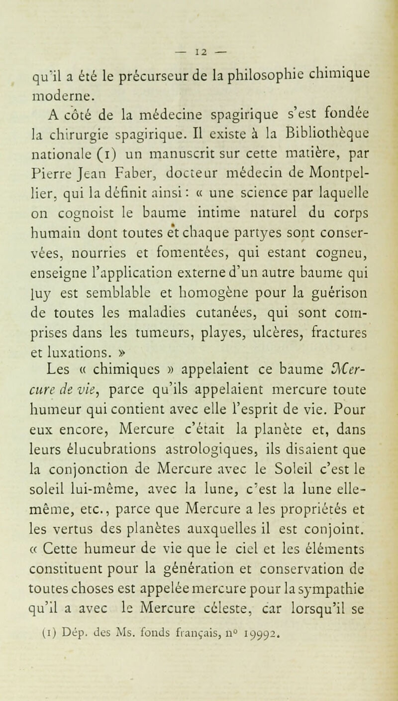 quïl a été le précurseur de la philosophie chimique moderne. A côté de la médecine spagirique s'est fondée la chirurgie spagirique. Il existe à la Bibliothèque nationale (i) un manuscrit sur cette matière, par Pierre Jean Faber, docteur médecin de Montpel- lier, qui la définit ainsi : « une science par laquelle on cognoist le baume intime naturel du corps humain dont toutes e't chaque partyes sont conser- vées, nourries et fomentées, qui estant cogneu, enseigne l'application externe d'un autre baume qui luy est semblable et homogène pour la guérison de toutes les maladies cutanées, qui sont com- prises dans les tumeurs, playes, ulcères, fractures et luxations. » Les « chimiques » appelaient ce baume Mer- cure de vie, parce qu'ils appelaient mercure toute humeur qui contient avec elle l'esprit de vie. Pour eux encore, Mercure c'était la planète et, dans leurs élucubrations astrologiques, ils disaient que la conjonction de Mercure avec le Soleil c'est le soleil lui-même, avec la lune, c'est la lune elle- même, etc., parce que Mercure a les propriétés et les vertus des planètes auxquelles il est conjoint. « Cette humeur de vie que le ciel et les éléments constituent pour la génération et conservation de toutes choses est appelée mercure pour la sympathie qu'il a avec le Mercure céleste, car lorsqu'il se (,i) Dép. des Ms. fonds fiançais, n° 19992.