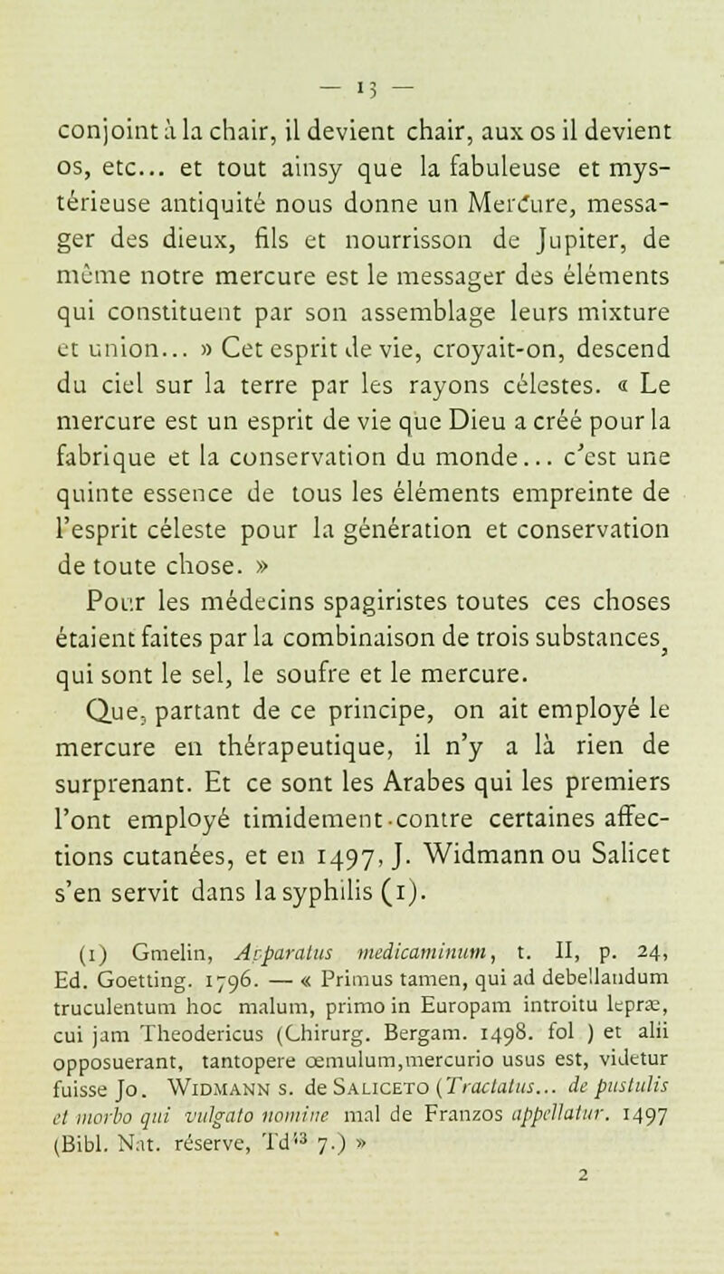 os, etc.. et tout ainsy que la fabuleuse et mys- térieuse antiquité nous donne un MerCure, messa- ger des dieux, fils et nourrisson de Jupiter, de même notre mercure est le messager des éléments qui constituent par son assemblage leurs mixture et union... » Cet esprit de vie, croyait-on, descend du ciel sur la terre par les rayons célestes. « Le mercure est un esprit de vie que Dieu a créé pour la fabrique et la conservation du monde... c'est une quinte essence de tous les éléments empreinte de l'esprit céleste pour la génération et conservation de toute chose. » Pour les médecins spagiristes toutes ces choses étaient faites par la combinaison de trois substances qui sont le sel, le soufre et le mercure. Que, partant de ce principe, on ait employé le mercure en thérapeutique, il n'y a là rien de surprenant. Et ce sont les Arabes qui les premiers l'ont employé timidement-contre certaines affec- tions cutanées, et en 1497,]. Widmann ou Salicet s'en servit dans la syphilis (1). (1) Gmelin, Açparalus medicaminum, t. II, p. 24, Ed. Goetting. 1796. — « Primus tamen, qui ad debe'landum truculentum hoc malum, primo in Europam introitu lepra, cui jam Theodericus (Chirurg. Bergam. 1498. fol ) et alii opposuerant, tantopere œniulum,mercurio usus est, videtur fuisse Jo. Widmann s. de Saliceto (Tractatus... de pustulis et morbo qui viûgato nomine mal de Franzos appellatur. 1497 (Bibl. Nat. réserve, Td13 7.) » 2