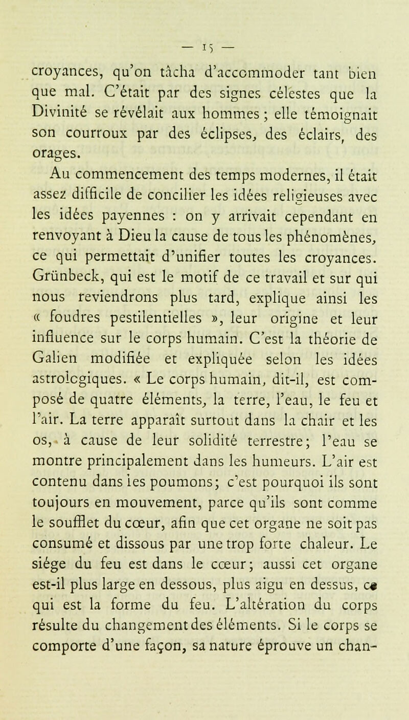 croyances, qu'on tâcha d'accommoder tant bien que mal. C'était par des signes célestes que la Divinité se révélait aux hommes ; elle témoignait son courroux par des éclipses, des éclairs, des orages. Au commencement des temps modernes, il était assez difficile de concilier les idées religieuses avec les idées payennes : on y arrivait cependant en renvoyant à Dieu la cause de tous les phénomènes, ce qui permettait d'unifier toutes les croyances. Grûnbeck, qui est le motif de ce travail et sur qui nous reviendrons plus tard, explique ainsi les « foudres pestilentielles », leur origine et leur influence sur le corps humain. C'est la théorie de Galien modifiée et expliquée selon les idées astrologiques. « Le corps humain, dit-il, est com- posé de quatre éléments, la terre, l'eau, le feu et l'air. La terre apparaît surtout dans la chair et les os, à cause de leur solidité terrestre; l'eau se montre principalement dans les humeurs. L'air est contenu dans les poumons; c'est pourquoi ils sont toujours en mouvement, parce qu'ils sont comme le soufflet du cœur, afin que cet organe ne soit pas consumé et dissous par une trop forte chaleur. Le siège du feu est dans le cœur; aussi cet organe est-il plus large en dessous, plus aigu en dessus, c« qui est la forme du feu. L'altération du corps résulte du changement des éléments. Si le corps se comporte d'une façon, sa nature éprouve un chan-