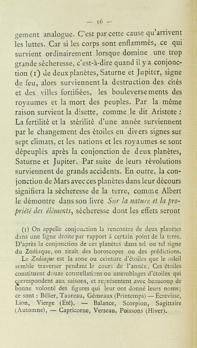 gement analogue. C'est par cette cause qu'arrivent les luttes. Car si les corps sont enflammés, ce qui survient ordinairement lorsque domine une trop grande sécheresse, c'est-à-dire quand il y a conjonc- tion (i) Je deux planètes, Saturne et Jupiter, signe de feu, alors surviennent la destruction des cités et des villes fortifiées, les bouleversements des royaumes et la mort des peuples. Par la même raison survient la disette, comme le dit Aristote : La fertilité et la stérilité d'une année surviennent par le changement des étoiles en divers signes sur sept climats, et les nations et les royaumes se sont dépeuplés après la conjonction de deux planètes, Saturne et Jupiter. Par suite de leurs révolutions surviennent de grands accidents. En outre, la con- jonction de Mars avec ces planètes dans leur décours signifiera la sécheresse de la terre, comme Albert le démontre dans son livre Sur la nature et la pro- priété des éléments, sécheresse dont les effets seront (i) On appelle conjonction la rencontre de deux planètes dans une ligne droite par rapport à certain point de la terre. D'après la conjonction de ces planètes dans tel ou tel signe du Zodiaque, on tirait des horoscopes ou des prédictions. Le Zodiaque est la zone ou ceinture d'étoiles que le .soleil semble traverser pendant le cours de l'année. Ces étoiles constituent douze constellations ou assemblages d'étoiles qui correspondent aux saisons, et représentent avec beaucoup de bonne volonté des figures qui leur ont donné leurs noms; ce sont : Bélier, Taureau, Gémeaux (Printemps) — Ëcrevisse, Lion, Vierge (Été), — Balance, Scorpion, Sagittaire (Automne), — Capricorne, Verseau, Poissons (Hiver).