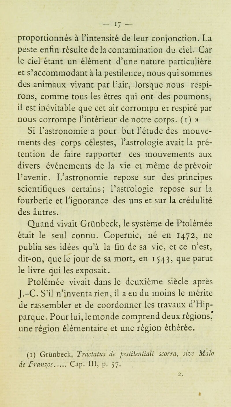 proportionnés à l'intensité de leur conjonction. La peste enfin résulte de la contamination du ciel. Car le ciel étant un élément d'une nature particulière et s'accommodant à la pestilence, nous qui sommes des animaux vivant par l'air, lorsque nous respi- rons, comme tous les êtres qui ont des poumons, il est inévitable que cet air corrompu et respiré par nous corrompe l'intérieur de notre corps, (i) » Si l'astronomie a pour but l'étude des mouve- ments des corps célestes, l'astrologie avait la pré- tention de faire rapporter ces mouvements aux divers événements de la vie et même de prévoir l'avenir. L'astronomie repose sur des principes scientifiques certains; l'astrologie repose sur la fourberie et l'ignorance des uns et sur la crédulité des autres. Quand vivait Grûnbeck, le système de Ptolémée était le seul connu. Copernic, né en 1472, ne publia ses idées qu'à la fin de sa vie, et ce n'est, dit-on, que le jour de sa mort, en 1543, que parut le livre qui les exposait. Ptolémée vivait dans le deuxième siècle après J.-C. S'il n'inventa rien, il a eu du moins le mérite de rassembler et de coordonner les travaux d'Hip- parque. Pour lui, lemonde comprend deux régions, une région élémentaire et une région éthérée. (1) Grûnbeck, Tractatus de pcstilentiali scorra, sivc Malo de Francs Cap. III, p. 57. 2.