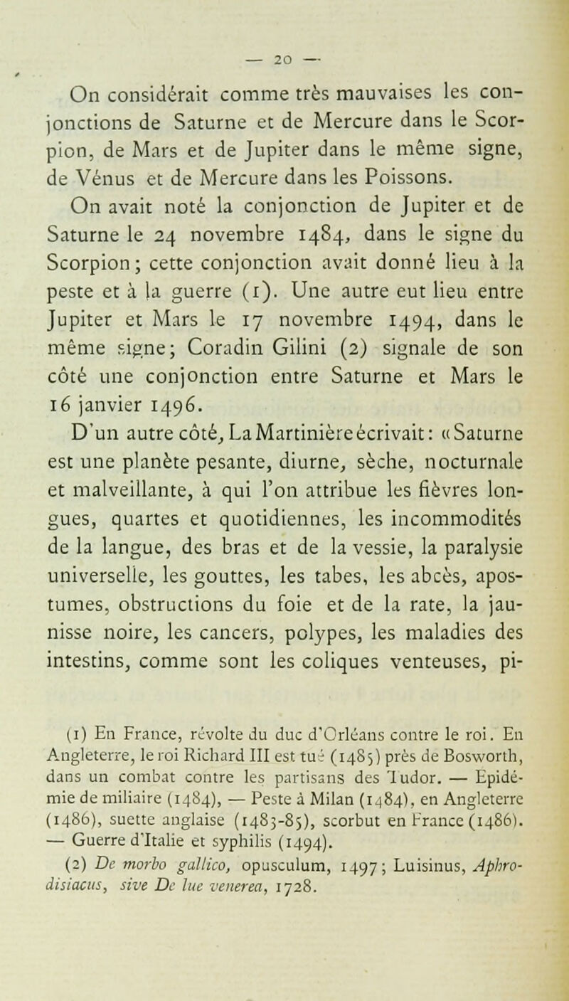 On considérait comme très mauvaises les con- jonctions de Saturne et de Mercure dans le Scor- pion, de Mars et de Jupiter dans le même signe, de Vénus et de Mercure dans les Poissons. On avait noté la conjonction de Jupiter et de Saturne le 24 novembre 1484, dans le signe du Scorpion; cette conjonction avait donné lieu à la peste et à la guerre (1). Une autre eut lieu entre Jupiter et Mars le 17 novembre 1494, dans le même signe; Coradin Gilini (2) signale de son côté une conjonction entre Saturne et Mars le 16 janvier 1496. D'un autre côté, LaMartinièreécrivait: «Saturne est une planète pesante, diurne, sèche, nocturnale et malveillante, à qui l'on attribue les fièvres lon- gues, quartes et quotidiennes, les incommodités de la langue, des bras et de la vessie, la paralysie universelle, les gouttes, les tabès, les abcès, apos- tumes, obstructions du foie et de la rate, la jau- nisse noire, les cancers, polypes, les maladies des intestins, comme sont les coliques venteuses, pi- (1) En France, révolte du duc d'Orléans contre le roi. En Angleterre, leroi Richard III est tué (1485) près de Bosworth, dans un combat contre les partisans des 'Iudor. — Epidé- mie de miliaire (14S4), — Peste à Milan (1484), en Angleterre (i486), suette anglaise (1485-85), scorbut en France (1486). — Guerre d'Italie et syphilis (1494). (2) De morbo gallico, opusculum, 1497; Luisinus, Aphro- disiacus, sive De lue venerea, 1728.