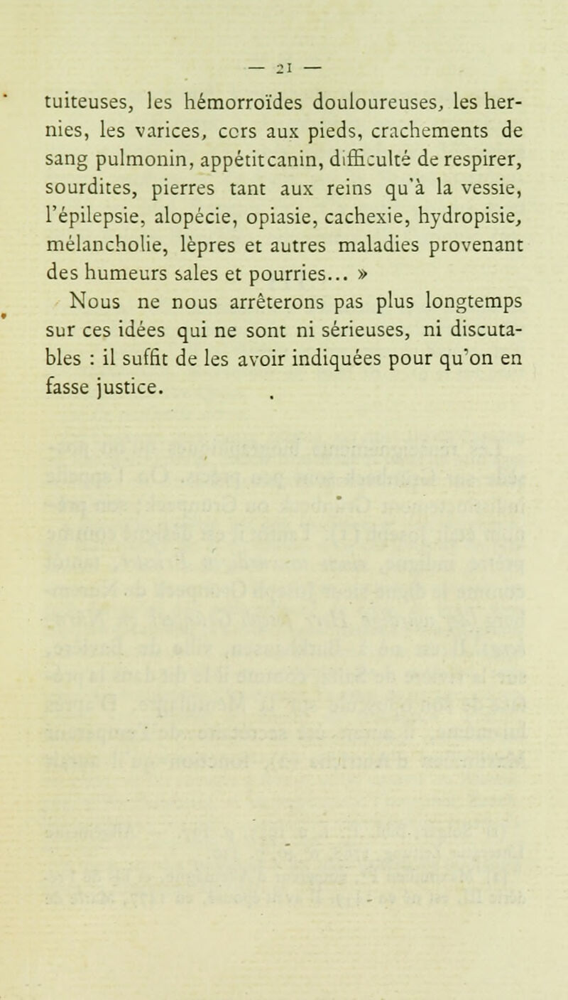 tuiteuses, les hémorroïdes douloureuses, les her- nies, les varices, ccrs aux pieds, crachements de sang pulmonin, appétitcanin, difficulté de respirer, sourdites, pierres tant aux reins qu'à la vessie, l'épilepsie, alopécie, opiasie, cachexie, hydropisie, mélancholie, lèpres et autres maladies provenant des humeurs sales et pourries... » Nous ne nous arrêterons pas plus longtemps sur ces idées qui ne sont ni sérieuses, ni discuta- bles : il suffit de les avoir indiquées pour qu'on en fasse justice.