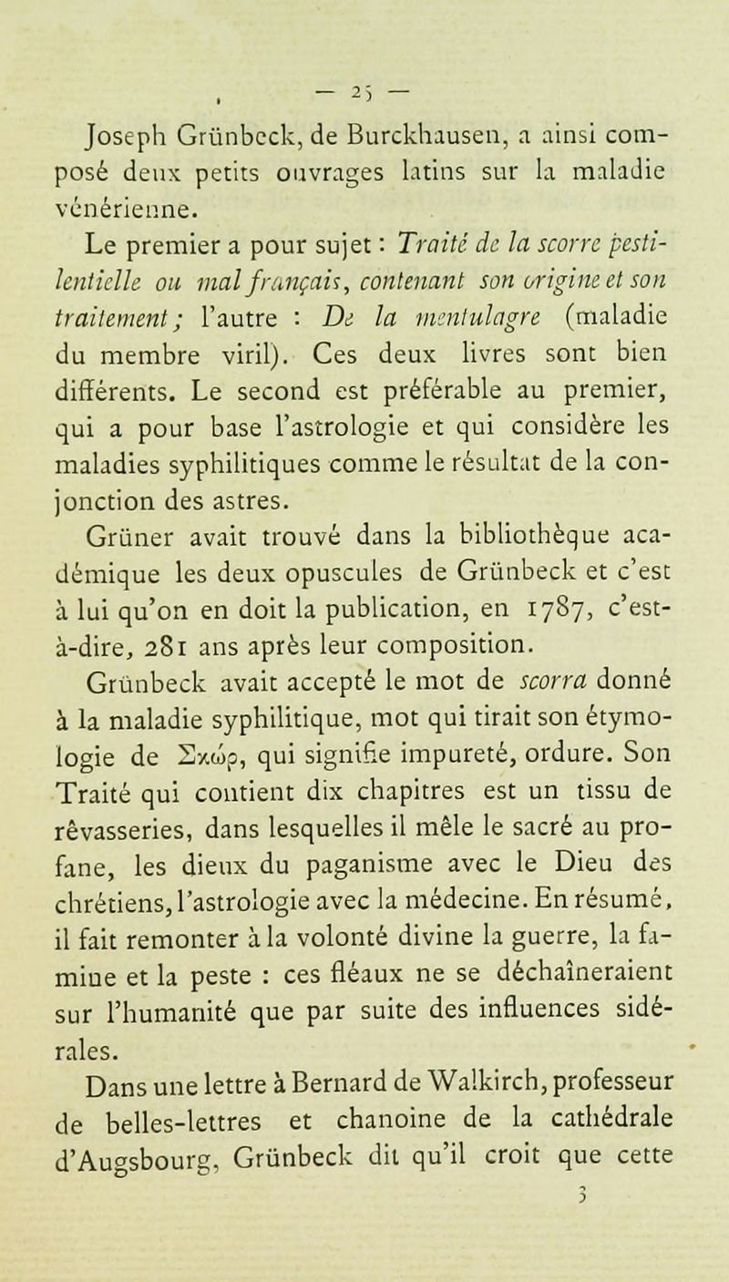 Joseph Grûnbeck, de Burckhausen, a ainsi com- posé deux petits ouvrages latins sur la maladie vénérienne. Le premier a pour sujet : Traité de la scorre pesti- lentielle ou mal français, contenant son origine et son traitement; l'autre : De la mentulagre (maladie du membre viril). Ces deux livres sont bien différents. Le second est préférable au premier, qui a pour base l'astrologie et qui considère les maladies syphilitiques comme le résultat de la con- jonction des astres. Grùner avait trouvé dans la bibliothèque aca- démique les deux opuscules de Grûnbeck et c'est à lui qu'on en doit la publication, en 1787, c'est- à-dire, 281 ans après leur composition. Grûnbeck avait accepté le mot de scorra donné à la maladie syphilitique, mot qui tirait son étymo- logie de Sxwp, qui signifie impureté, ordure. Son Traité qui contient dix chapitres est un tissu de rêvasseries, dans lesquelles il mêle le sacré au pro- fane, les dieux du paganisme avec le Dieu des chrétiens,l'astrologie avec la médecine. En résumé, il fait remonter à la volonté divine la guerre, la fa- miue et la peste : ces fléaux ne se déchaîneraient sur l'humanité que par suite des influences sidé- rales. Dans une lettre à Bernard de Walkirch, professeur de belles-lettres et chanoine de la cathédrale d'Augsbourg, Grûnbeck dit qu'il croit que cette