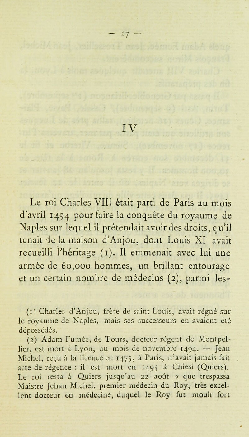 IV Le roi Charles VIII était parti de Paris au mois d'avril 1494 pour faire la conquête du royaume de Naples sur lequel il prétendait avoir des droits, qu'il tenait de la maison d'Anjou, dont Louis XI avait recueilli l'héritage (1). Il emmenait avec lui une armée de 60,000 hommes, un brillant entourage et un certain nombre de médecins (2), parmi les- (1) Charles d'Anjou, frère de saint Louis, avait régné sur le royaume de Naples, mais ses successeurs en avaient été dépossédés. (2) Adam Fumée, de Tours, docteur régent de Montpel- lier, est mort à Lyon, au mois de novembre 1494. — Jean Michel, reçu à la licence en 1475, à Paris, n'avait jamais fait acte de régence : il est mort en 1495 à Chiesi (Quiers). Le roi resta à Quiers jusqu'au 22 août « que trespassa Maistre Jehan Michel, premier médecin du Roy, très excel- lent docteur en médecine, duquel le Roy fut moult fort