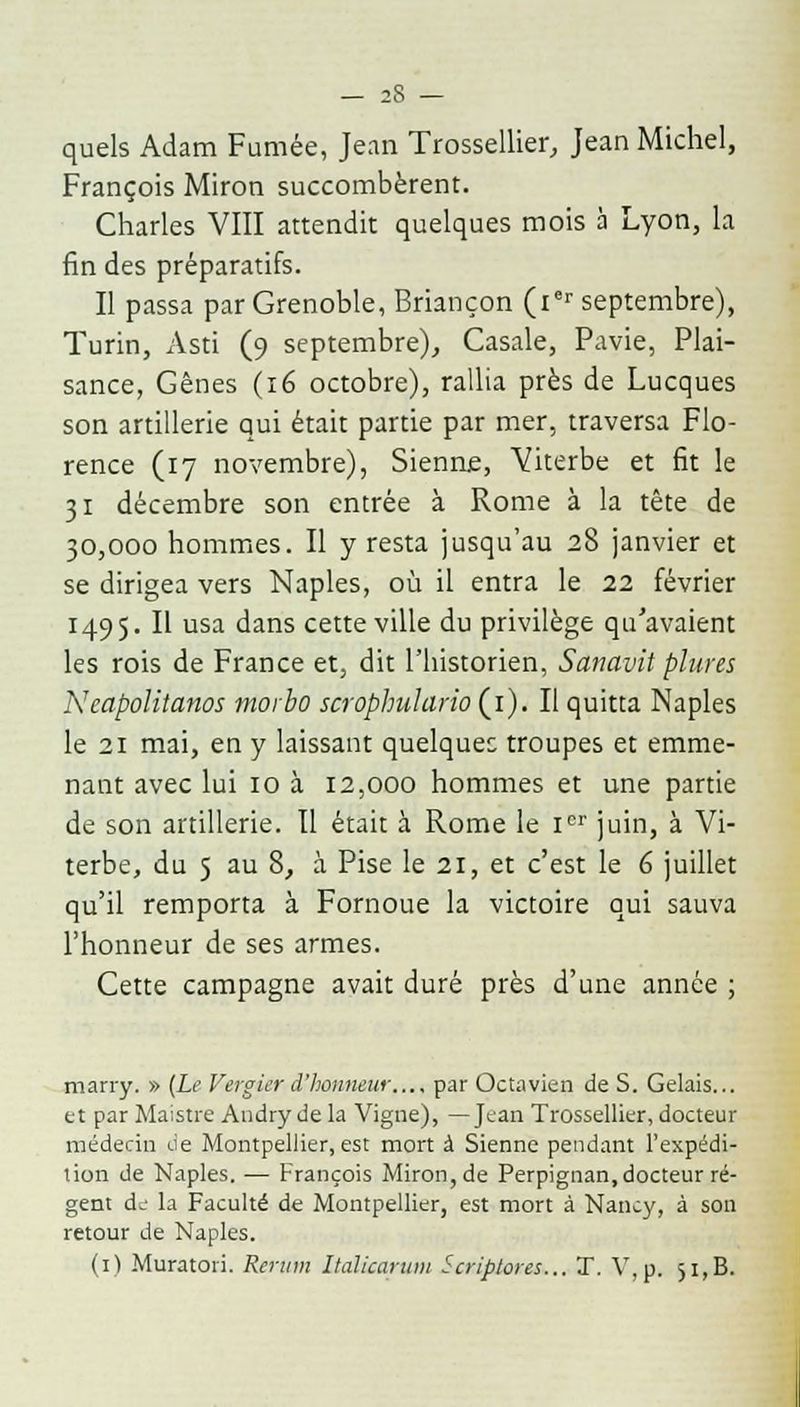 quels Adam Fumée, Jean Trossellier, Jean Michel, François Miron succombèrent. Charles VIII attendit quelques mois à Lyon, la fin des préparatifs. Il passa par Grenoble, Briançon (ier septembre), Turin, Asti (9 septembre), Casale, Pavie, Plai- sance, Gênes (16 octobre), rallia près de Lucques son artillerie qui était partie par mer, traversa Flo- rence (17 novembre), Sienne, Viterbe et fit le 31 décembre son entrée à Rome à la tête de 30,000 hommes. Il y resta jusqu'au 28 janvier et se dirigea vers Naples, où il entra le 22 février 1495. Il usa dans cette ville du privilège qu'avaient les rois de France et, dit l'historien, Sanavit plures Ncapolitanos morbo scrophuhirio (1). Il quitta Naples le 21 mai, en y laissant quelques troupes et emme- nant avec lui 10 à 12,000 hommes et une partie de son artillerie. Il était à Rome le Ier juin, à Vi- terbe, du 5 au 8, à Pise le 21, et c'est le 6 juillet qu'il remporta à Fornoue la victoire qui sauva l'honneur de ses armes. Cette campagne avait duré près d'une année ; marry. » (Le Vergier d'honneur..., par Octavien de S. Gelais... et par Maistre Andrydela Vigne), —Jean Trossellier, docteur médecin de Montpellier, est mort à Sienne pendant l'expédi- tion de Naples. ■— François Miron, de Perpignan, docteur ré- gent de la Faculté de Montpellier, est mort à Nancy, à son retour de Naples. (1) Muratoii. Reram Italicarum Scriptores... 1. V, p. 51, B.