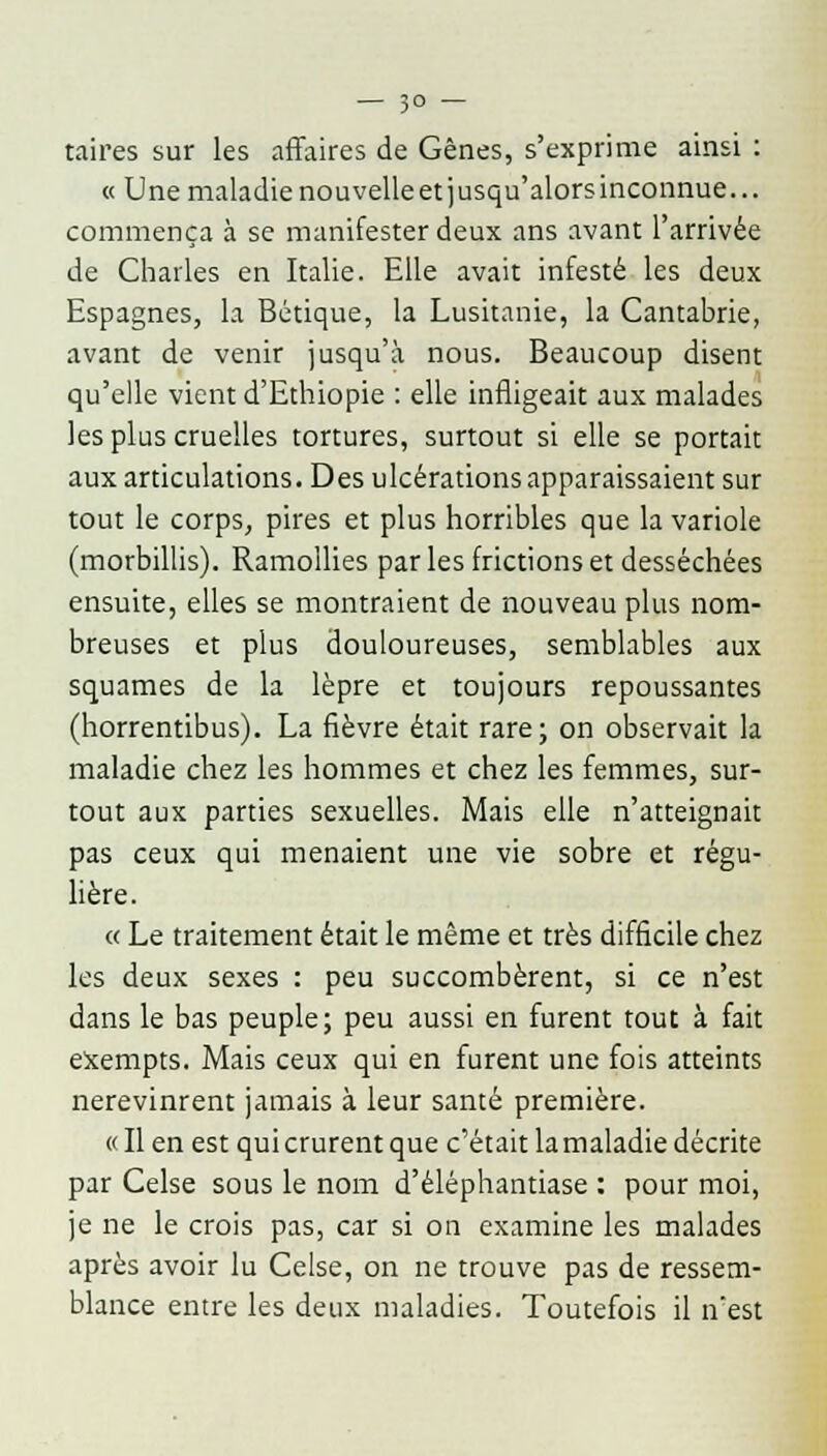 taires sur les affaires de Gênes, s'exprime ainsi : « Une maladienouvelleetjusqu'alorsinconnue... commença à se manifester deux ans avant l'arrivée de Charles en Italie. Elle avait infesté les deux Espagnes, la Bétique, la Lusitanie, la Cantabrie, avant de venir jusqu'à nous. Beaucoup disent qu'elle vient d'Ethiopie : elle infligeait aux malades les plus cruelles tortures, surtout si elle se portait aux articulations. Des ulcérations apparaissaient sur tout le corps, pires et plus horribles que la variole (morbillis). Ramollies par les frictions et desséchées ensuite, elles se montraient de nouveau plus nom- breuses et plus douloureuses, semblables aux squames de la lèpre et toujours repoussantes (horrentibus). La fièvre était rare; on observait la maladie chez les hommes et chez les femmes, sur- tout aux parties sexuelles. Mais elle n'atteignait pas ceux qui menaient une vie sobre et régu- lière. « Le traitement était le même et très difficile chez les deux sexes : peu succombèrent, si ce n'est dans le bas peuple; peu aussi en furent tout à fait exempts. Mais ceux qui en furent une fois atteints nerevinrent jamais à leur santé première. « Il en est qui crurent que c'était la maladie décrite par Celse sous le nom d'éléphantiase : pour moi, je ne le crois pas, car si on examine les malades après avoir lu Celse, on ne trouve pas de ressem- blance entre les deux maladies. Toutefois il n'est