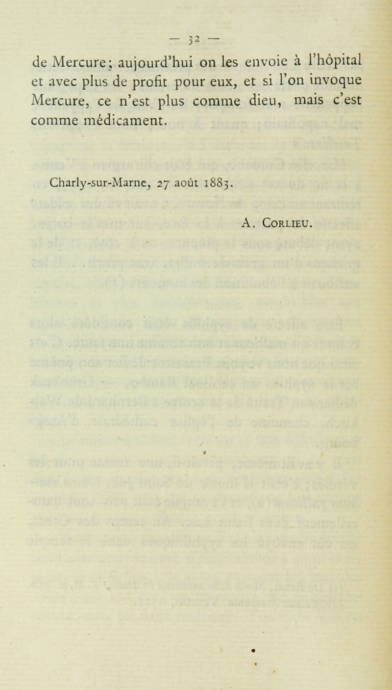de Mercure; aujourd'hui on les envoie à l'hôpital et avec plus de profit pour eux, et si l'on invoque Mercure, ce n'est plus comme dieu, mais c'est comme médicament. Charly-sur-Marne, 27 août 1883. A. Corlieu.