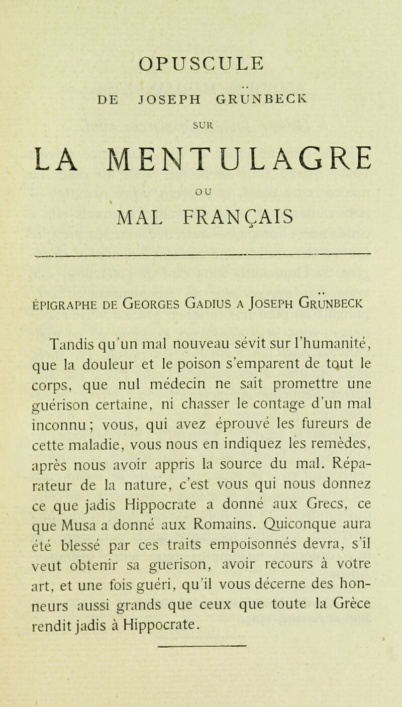 OPUSCULE DE JOSEPH GRUNBECK SUR LA MENTULAGRE ou MAL FRANÇAIS ÉPIGRAPHE DE GEORGES GaDIUS A JOSEPH GrUNBECK Tandis qu'un mal nouveau sévit sur l'humanité, que la douleur et le poison s'emparent de tout le corps, que nul médecin ne sait promettre une guérison certaine, ni chasser le contage d'un mal inconnu ; vous, qui avez éprouvé les fureurs de cette maladie, vous nous en indiquez les remèdes, après nous avoir appris la source du mal. Répa- rateur de la nature, c'est vous qui nous donnez ce que jadis Hippocrate a donné aux Grecs, ce que Musa a donné aux Romains. Quiconque aura été blessé par ces traits empoisonnés devra, s'il veut obtenir sa guérison, avoir recours à votre art, et une fois guéri, qu'il vous décerne des hon- neurs aussi grands que ceux que toute la Grèce rendit jadis à Hippocrate.