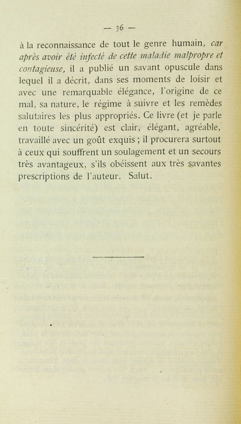 — ;-6 — à la reconnaissance de tout le genre humain, car après avoir été infecté de cette maladie malpropre et contagieuse, il a publié un savant opuscule dans lequel il a décrit, dans ses moments de loisir et avec une remarquable élégance, l'origine de ce mal, sa nature, le régime à suivre et les remèdes salutaires les plus appropriés. Ce livre (et je parle en toute sincérité) est clair, élégant, agréable, travaillé avec un goût exquis ; il procurera surtout à ceux qui souffrent un soulagement et un secours très avantageux, s'ils obéissent aux très savantes prescriptions de l'auteur. Salut.