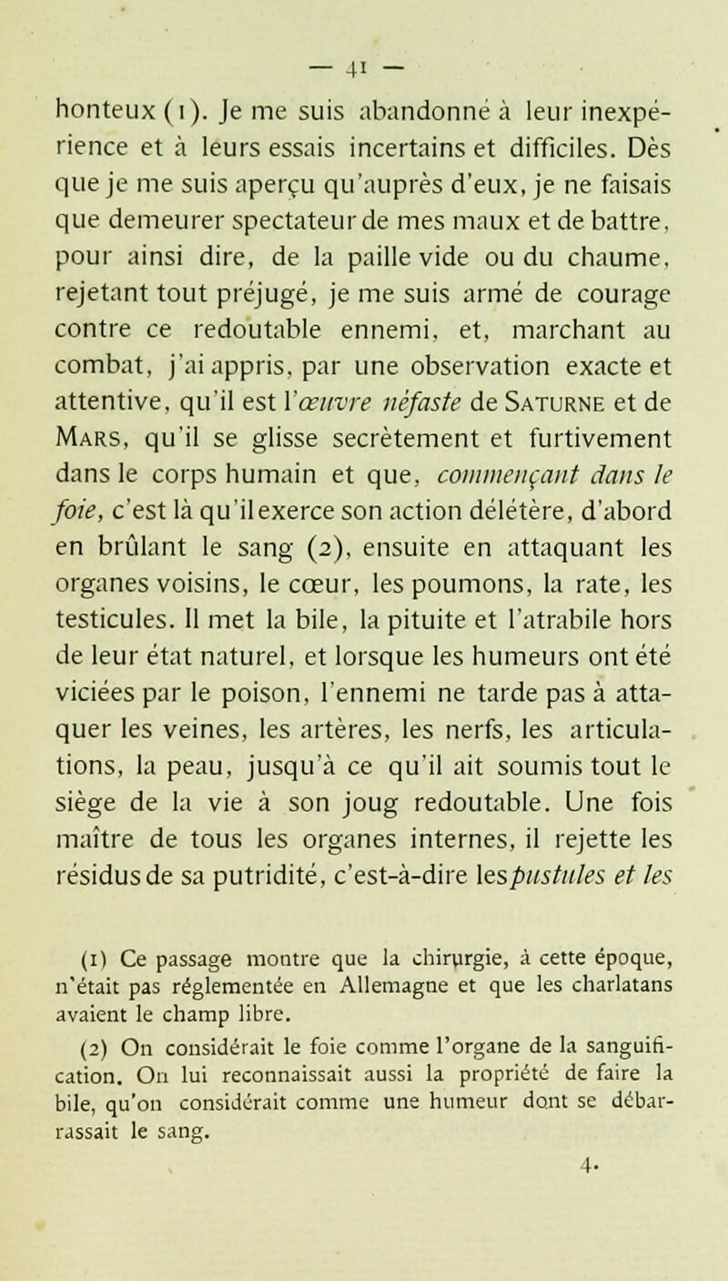 honteux ( i). Je me suis abandonné à leur inexpé- rience et à leurs essais incertains et difficiles. Dès que je me suis aperçu qu'auprès d'eux, je ne faisais que demeurer spectateur de mes maux et de battre, pour ainsi dire, de la paille vide ou du chaume, rejetant tout préjugé, je me suis armé de courage contre ce redoutable ennemi, et, marchant au combat, j'ai appris, par une observation exacte et attentive, qu'il est l'œuvre néfaste de Saturne et de Mars, qu'il se glisse secrètement et furtivement dans le corps humain et que, commençant dans le foie, c'est là qu'il exerce son action délétère, d'abord en brûlant le sang (2), ensuite en attaquant les organes voisins, le cœur, les poumons, la rate, les testicules. Il met la bile, la pituite et l'atrabile hors de leur état naturel, et lorsque les humeurs ont été viciées par le poison, l'ennemi ne tarde pas à atta- quer les veines, les artères, les nerfs, les articula- tions, la peau, jusqu'à ce qu'il ait soumis tout le siège de la vie à son joug redoutable. Une fois maître de tous les organes internes, il rejette les résidus de sa putridité, c'est-à-dire lespustules et les (1) Ce passage montre que la chirurgie, à cette époque, n'était pas réglementée en Allemagne et que les charlatans avaient le champ libre. (2) On considérait le foie comme l'organe de la sanguin- cation. On lui reconnaissait aussi la propriété de faire la bile, qu'on considérait comme une humeur dont se débar- rassait le sang.