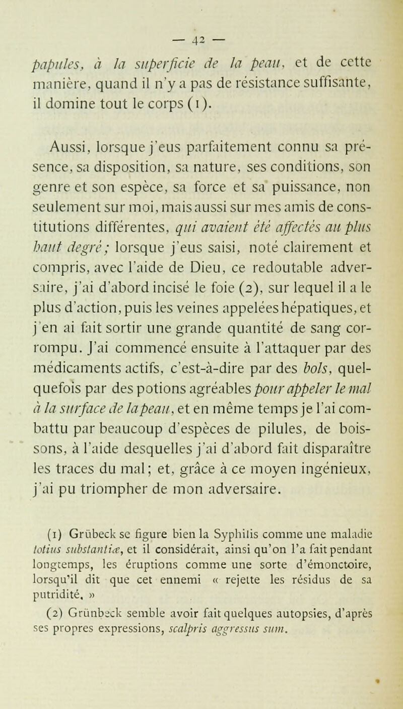 _ J2 — papules, à la superficie de la peau, et de cette manière, quand il n'y a pas de résistance suffisante, il domine tout le corps ( i ). Aussi, lorsque j'eus parfaitement connu sa pré- sence, sa disposition, sa nature, ses conditions, son genre et son espèce, sa force et sa puissance, non seulement sur moi, mais aussi sur mes amis de cons- titutions différentes, qui avaient été affectés au plus haut degré; lorsque j'eus saisi, noté clairement et compris, avec l'aide de Dieu, ce redoutable adver- saire, j'ai d'abord incisé le foie (2), sur lequel il a le plus d'action, puis les veines appelées hépatiques, et j'en ai fait sortir une grande quantité de sang cor- rompu. J'ai commencé ensuite à l'attaquer par des médicaments actifs, c'est-à-dire par des bols, quel- quefois par des potions agréables pour appeler le mal à la surface de lapeau, et en même temps je l'ai com- battu par beaucoup d'espèces de pilules, de bois- sons, à l'aide desquelles j'ai d'abord fait disparaître les traces du mal; et, grâce à ce moyen ingénieux, j'ai pu triompher de mon adversaire. (1) Griibeck se figure bien la Syphilis comme une maladie lotiiis substantia, ex il considérait, ainsi qu'on l'a fait pendant longtemps, les éruptions comme une sorte d'émonctoire, lorsqu'il dit que cet ennemi « rejette les résidus de sa putridité, » (2) Grùnbsck semble avoir fait quelques autopsies, d'après ses propres expressions, scalpris aggressus siim.