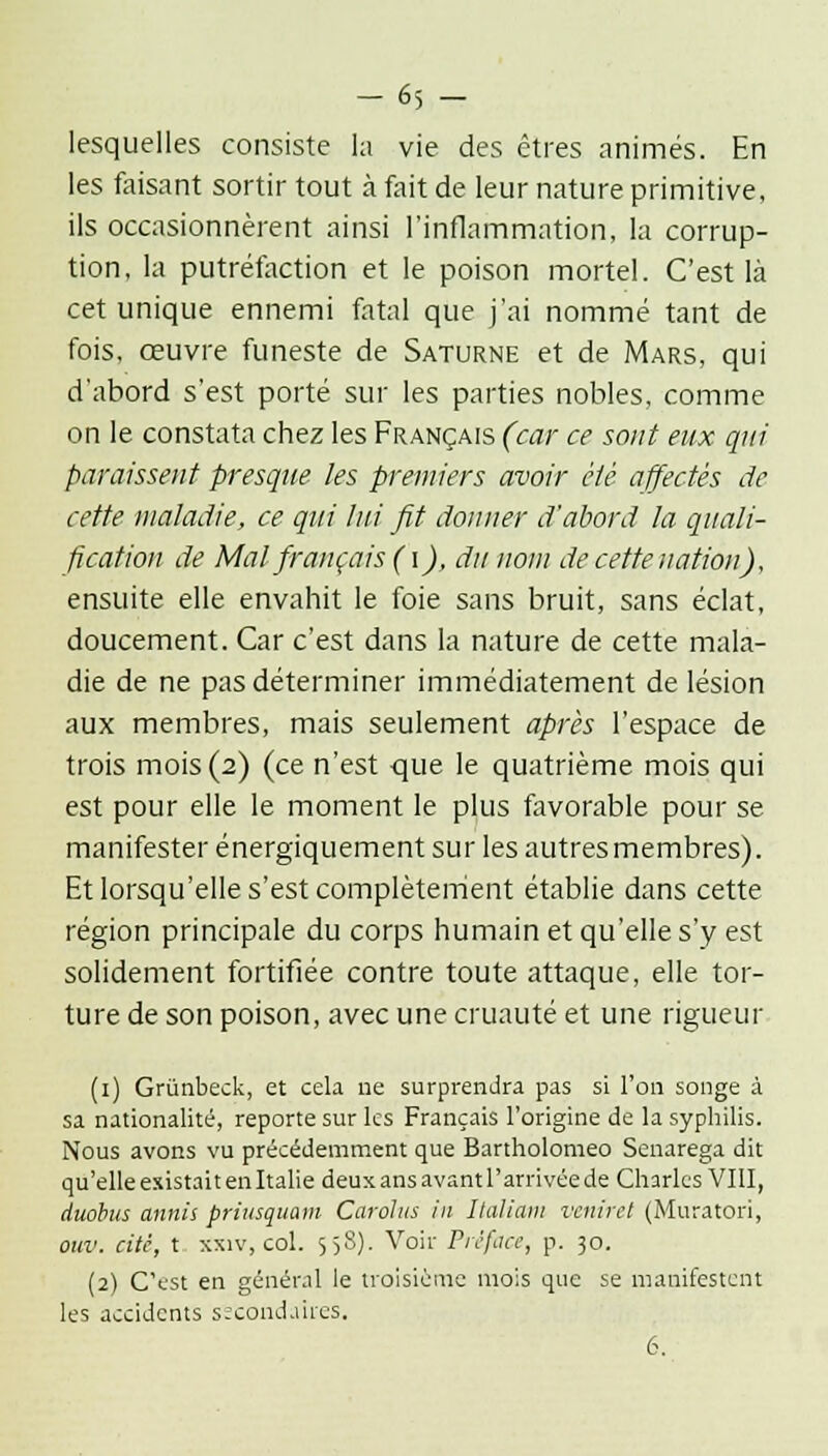 -65 - lesquelles consiste la vie des êtres animés. En les faisant sortir tout à fait de leur nature primitive, ils occasionnèrent ainsi l'inflammation, la corrup- tion, la putréfaction et le poison mortel. C'est là cet unique ennemi fatal que j'ai nommé tant de fois, œuvre funeste de Saturne et de Mars, qui d'abord s'est porté sur les parties nobles, comme on le constata chez les Français (car ce sont eux qui paraissent presque les premiers avoir été affectés de cette maladie, ce qui lui fit donner d'abord la quali- fication de Mal français (i), du nom de cette nation), ensuite elle envahit le foie sans bruit, sans éclat, doucement. Car c'est dans la nature de cette mala- die de ne pas déterminer immédiatement de lésion aux membres, mais seulement après l'espace de trois mois (2) (ce n'est que le quatrième mois qui est pour elle le moment le plus favorable pour se manifester énergiquement sur les autresmembres). Et lorsqu'elle s'est complètement établie dans cette région principale du corps humain et qu'elle s'y est solidement fortifiée contre toute attaque, elle tor- ture de son poison, avec une cruauté et une rigueur (1) Grùnbeck, et cela ne surprendra pas si l'on songe à sa nationalité, reporte sur les Français l'origine de la syphilis. Nous avons vu précédemment que Bartholomeo Senarega dit qu'elle existait en Italie deux ans avant l'arrivée de Charles VIII, duohus annii priusquam Carolus in Ilaliam veniret (Muratori, ouv. cité, t xxiv, col. 558). Voir Préface, p. 30. (2) C'est en général le troisième mois que se manifestent les accidents secondaires. 6.