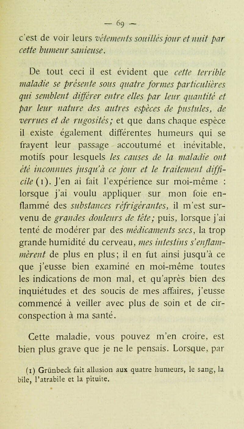 -69 - c'est de voir leurs vêtements souillés jour et nuit par cette humeur sanieuse. De tout ceci il est évident que cette terrible maladie se présente sous quatre formes particulières qui semblent différer entre elles par leur quantité et par leur nature des autres espèces de pustules, de verrues et de rugosités; et que dans chaque espèce il existe également différentes humeurs qui se frayent leur passage accoutumé et inévitable, motifs pour lesquels les causes de la maladie ont été inconnues jusqu'à ce jour et le traitement diffi- cile (i). J'en ai fait l'expérience sur moi-même : lorsque j'ai voulu appliquer sur mon foie en- flammé des substances réfrigérantes, il m'est sur- venu de grandes douleurs de tête; puis, lorsque j'ai tenté de modérer par des médicaments secs, la trop grande humidité du cerveau, mes intestins s'enflam- mèrent de plus en plus; il en fut ainsi jusqu'à ce que j'eusse bien examiné en moi-même toutes les indications de mon mal, et qu'après bien des inquiétudes et des soucis de mes affaires, j'eusse commencé à veiller avec plus de soin et de cir- conspection à ma santé. Cette maladie, vous pouvez m'en croire, est bien plus grave que je ne le pensais. Lorsque, par (i) Griinbeck fait allusion aux quatre humeurs, le sang, la bile, l'atrabile et la pituite.