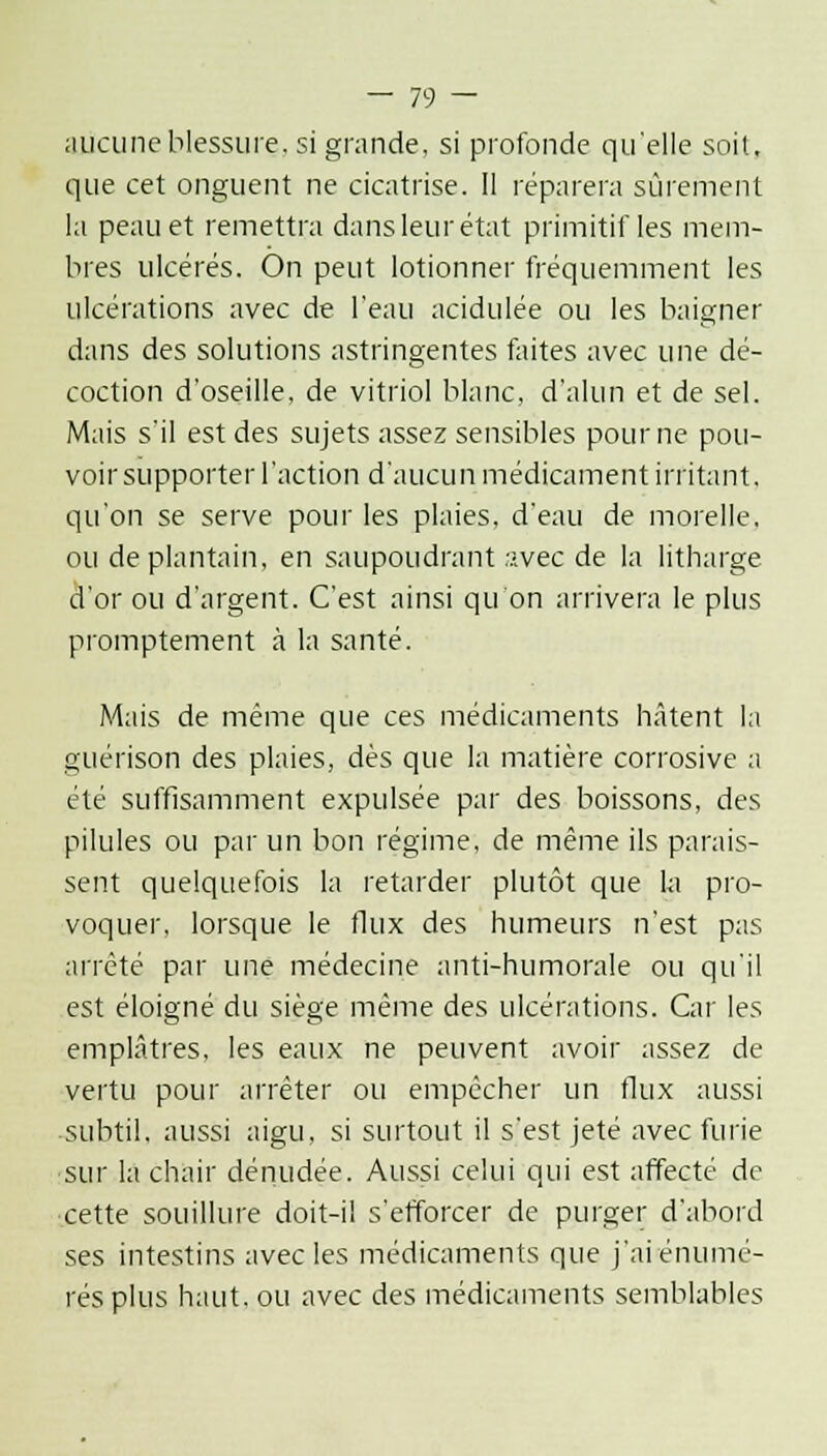 aucune blessure, si grande, si profonde qu'elle soit, que cet onguent ne cicatrise. Il réparera sûrement la peau et remettra dans leur état primitif les mem- bres ulcérés. On peut lotionner fréquemment les ulcérations avec de l'eau acidulée ou les baigner dans des solutions astringentes faites avec une dé- coction d'oseille, de vitriol blanc, d'alun et de sel. Mais s'il est des sujets assez sensibles pour ne pou- voir supporter l'action d'aucun médicament irritant, qu'on se serve pour les plaies, d'eau de morelle. ou de plantain, en saupoudrant ;-vec de la litharge d'or ou d'argent. C'est ainsi qu'on arrivera le plus promptement à la santé. Mais de même que ces médicaments hâtent la guérison des plaies, dès que la matière corrosive a été suffisamment expulsée par des boissons, des pilules ou par un bon régime, de même ils parais- sent quelquefois la retarder plutôt que la pro- voquer, lorsque le flux des humeurs n'est pas arrêté par une médecine anti-humorale ou qu'il est éloigné du siège même des ulcérations. Car les emplâtres, les eaux ne peuvent avoir assez de vertu pour arrêter ou empêcher un flux aussi subtil, aussi aigu, si surtout il s'est jeté avec furie •sur la chair dénudée. Aussi celui qui est affecté de cette souillure doit-il s'efforcer de purger d'abord ses intestins avec les médicaments que j'aiénumé- rés plus haut, ou avec des médicaments semblables