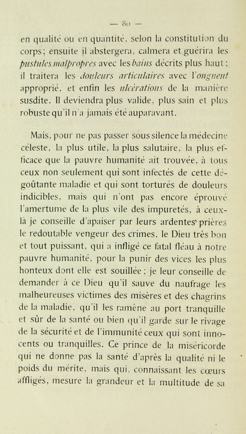 en qualité ou en quantité, selon la constitution du corps; ensuite il abstergera, calmera et guérira les pustules malpropres avec \eslmius décrits plus haut : il traitera les douleurs articulaires avec Y onguent approprié, et enfin les ulcérations de la manière susdite. Il deviendra plus valide, plus sain et plus robuste qu'il n a jamais été auparavant. Mais, pour ne pas passer sous silence la médecine céleste, la plus utile, la plus salutaire, la plus ef- ficace que la pauvre humanité ait trouvée, à tous ceux non seulement qui sont infectés de cette dé- goûtante maladie et qui sont torturés de douleurs indicibles, mais qui n'ont pas encore éprouvé l'amertume de la plus vile des impuretés, à ceux- là je conseille d'apaiser par leurs ardentes'prières le redoutable vengeur des crimes. le Dieu très bon et tout puissant, qui a infligé ce fatal fléau à notre pauvre humanité, pour la punir des vices les plus honteux dont elle est souillée ; je leur conseille de demander à ce Dieu qu'il sauve du naufrage les malheureuses victimes des misères et des chagrins de la maladie, qu'il les ramène au port tranquille et sûr de la santé ou bien qu'il garde sur le rivage de la sécurité et de l'immunité ceux qui sont inno- cents ou tranquilles. Ce prince de la miséricorde qui ne donne pas la santé d'après la qualité ni le poids du mérite, mais qui. connaissant les cœurs affligés, mesure la grandeur et la multitude de sa