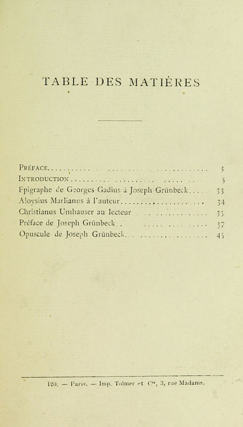 TABLE DES MATIÈRES Préface 3 ixtroductiox 5 Epigraphe île Gsorgcs Gadius à Joseph Grùnbeck.. . 5; Aloysius Marlianus à l'auteur 34 Cliristianus Lîmhauser au lecteur 35 Préface de Joseph Grùnbeck . 37 Opuscule de Joseph GiùnbecK 43