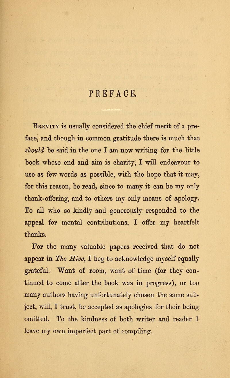 PREFACE. Brevity is usually considered the chief merit of a pre- face, and though in common gratitude there is much that should be said in the one I am now writing for the little book whose end and aim is charity, I will endeavour to use as few words as possible, with the hope that it may, for this reason, be read, since to many it can be my only thank-offering, and to others my only means of apology. To all who so kindly and generously responded to the appeal for mental contributions, I offer my heartfelt thanks. Por the many valuable papers received that do not appear in The Hive, I beg to acknowledge myself equally grateful. Want of room, want of time (for they con- tinued to come after the book was in progress), or too many authors having unfortunately chosen the same sub- ject, will, I trust, be accepted as apologies for their being omitted. To the kindness of both writer and reader I leave my own imperfect part of compiling.