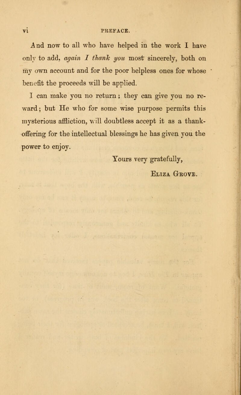 And now to all who have helped in the work I have only to add, again I thank you most sincerely, both on my own account and for the poor helpless ones for whose benefit the proceeds will be applied. I can make you no return; they can give you no re- ward; but He who for some wise purpose permits this mysterious affliction, w ill doubtless accept it as a thank- offering for the intellectual blessings he has given you the power to enjoy. Yours very gratefully, Eliza Grove.