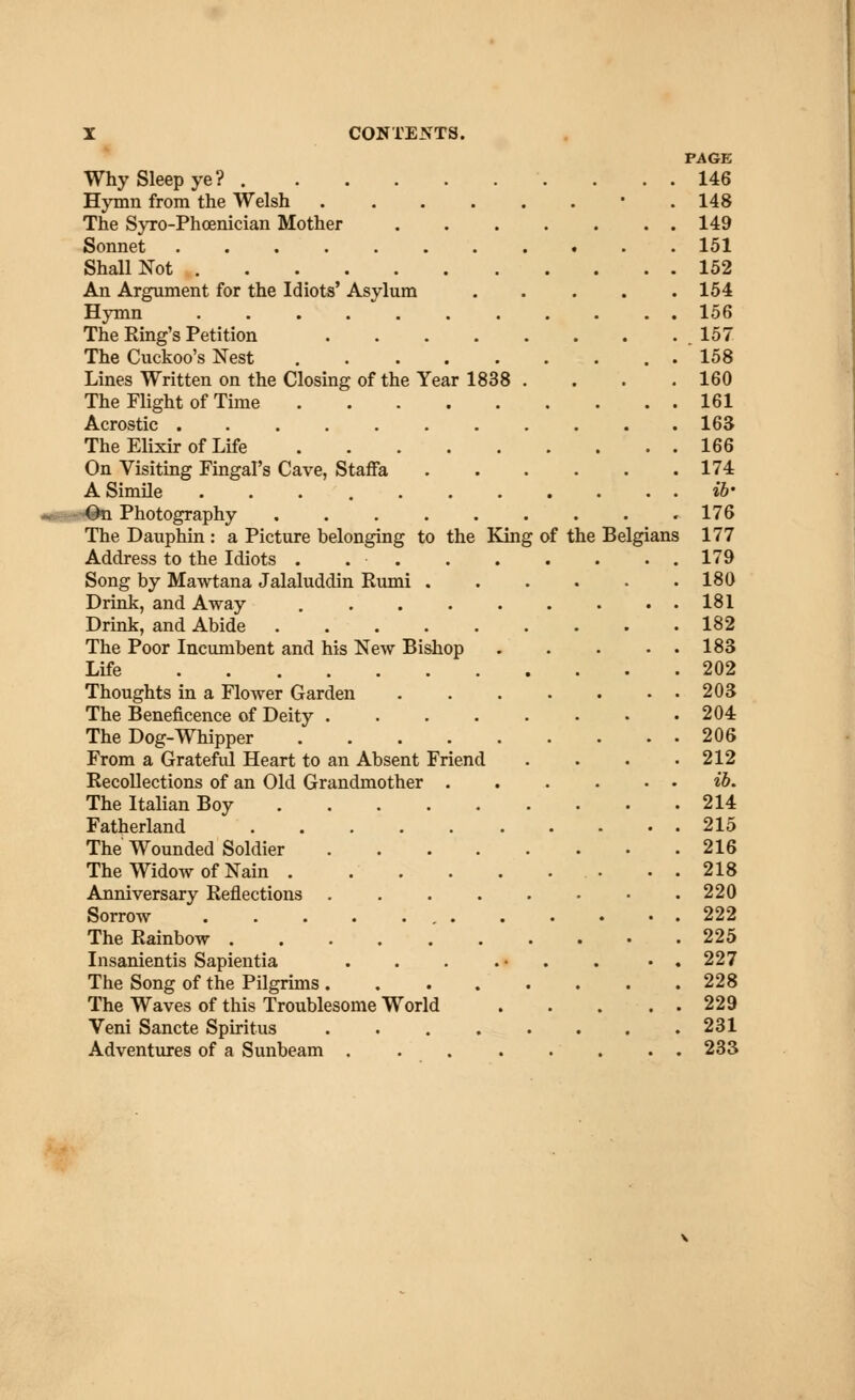 PAGE Why Sleep ye? 146 Hymn from the Welsh . 148 The Syro-Phoenician Mother 149 Sonnet 151 Shall Not 152 An Argument for the Idiots' Asylum 154 Hymn 156 The Ring's Petition .157 The Cuckoo's Nest .158 Lines Written on the Closing of the Year 1838 . . . .160 The Flight of Time 161 Acrostic 163 The Elixir of Life 166 On Visiting Fingal's Cave, Staffa 174 A Simile ........... ib' Photography 176 The Dauphin : a Picture belonging to the King of the Belgians 177 Address to the Idiots . 179 Song by Mawtana Jalaluddin Rumi 180 Drink, and Away 181 Drink, and Abide 182 The Poor Incumbent and his New Bishop 183 Life 202 Thoughts in a Flower Garden 203 The Beneficence of Deity 204 The Dog-Whipper 206 From a Grateful Heart to an Absent Friend . . . .212 Recollections of an Old Grandmother ib. The Italian Boy 214 Fatherland 215 The Wounded Soldier 216 The Widow of Nain . . . . . ... . . 218 Anniversary Reflections 220 Sorrow 222 The Rainbow 225 Insanientis Sapientia . . . . • . . • . 227 The Song of the Pilgrims 228 The Waves of this Troublesome World 229 Veni Sancte Spiritus 231 Adventures of a Sunbeam 233