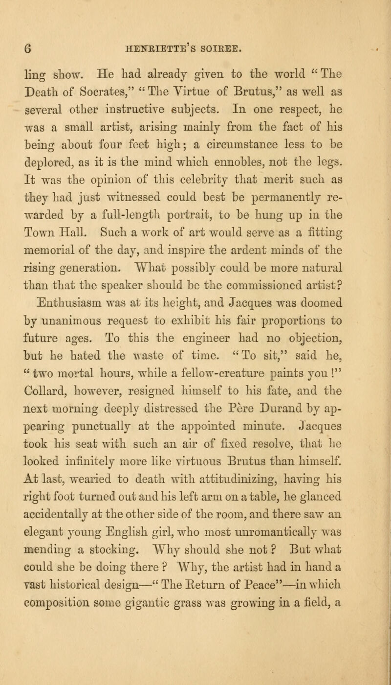 ling show. He had already given to the world The Death of Socrates,  The Virtue of Brutus, as well as several other instructive subjects. In one respect, he was a small artist, arising mainly from the fact of his being about four feet high; a circumstance less to be deplored, as it is the mind which ennobles, not the legs. It was the opinion of this celebrity that merit such as they had just witnessed could best be permanently re- warded by a full-length portrait, to be hung up in the Town Hall. Such a work of art would serve as a fitting memorial of the day, and inspire the ardent minds of the rising generation. What possibly could be more natural than that the speaker should be the commissioned artist? Enthusiasm was at its height, and Jacques was doomed by unanimous request to exhibit his fair proportions to future ages. To this the engineer had no objection, but he hated the waste of time. To sit, said he,  two mortal hours, while a fellow-creature paints you ! Collard, however, resigned himself to his fate, and the next morning deeply distressed the Pere Durand by ap- pearing punctually at the appointed minute. Jacques took his seat with such an air of fixed resolve, that he looked infinitely more like virtuous Brutus than himself. At last, wearied to death with attitudinizing, having his right foot turned out and his left arm on a table, he glanced accidentally at the other side of the room, and there saw an elegant young English girl, who most unromantically was mending a stocking. Why should she not ? But what could she be doing there ? Why, the artist had in hand a vast historical design— The Eeturn of Peace—in which composition some gigantic grass was growing in a field, a