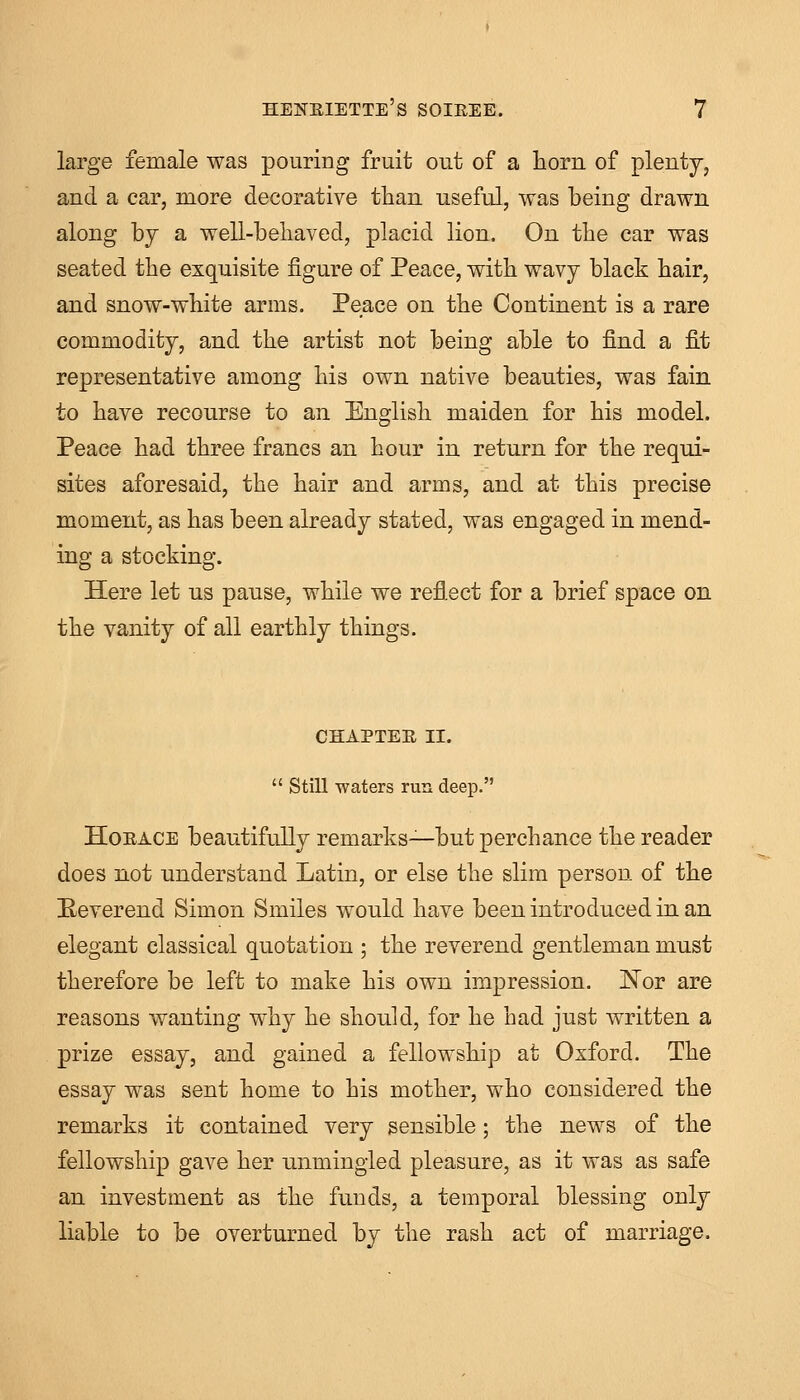 large female was pouring fruit out of a horn of plenty, and a car, more decorative than useful, was being drawn along by a well-behaved, placid lion. On the car was seated the exquisite figure of Peace, with wavy black hair, and snow-white arms. Peace on the Continent is a rare commodity, and the artist not being able to find a fit representative among his own native beauties, was fain to have recourse to an English maiden for his model. Peace had three francs an hour in return for the requi- sites aforesaid, the hair and arms, and at this precise moment, as has been already stated, was engaged in mend- ing a stocking. Here let us pause, while we reflect for a brief space on the vanity of all earthly things. CHAPTER II.  Still waters run deep. Horace beautifully remarks—but perchance the reader does not understand Latin, or else the slim person of the Reverend Simon Smiles would have been introduced in an elegant classical quotation ; the reverend gentleman must therefore be left to make his own impression. Nor are reasons wanting why he should, for he had just written a prize essay, and gained a fellowship at Oxford. The essay was sent home to his mother, who considered the remarks it contained very sensible; the news of the fellowship gave her unmingled pleasure, as it was as safe an investment as the funds, a temporal blessing only liable to be overturned by the rash act of marriage.