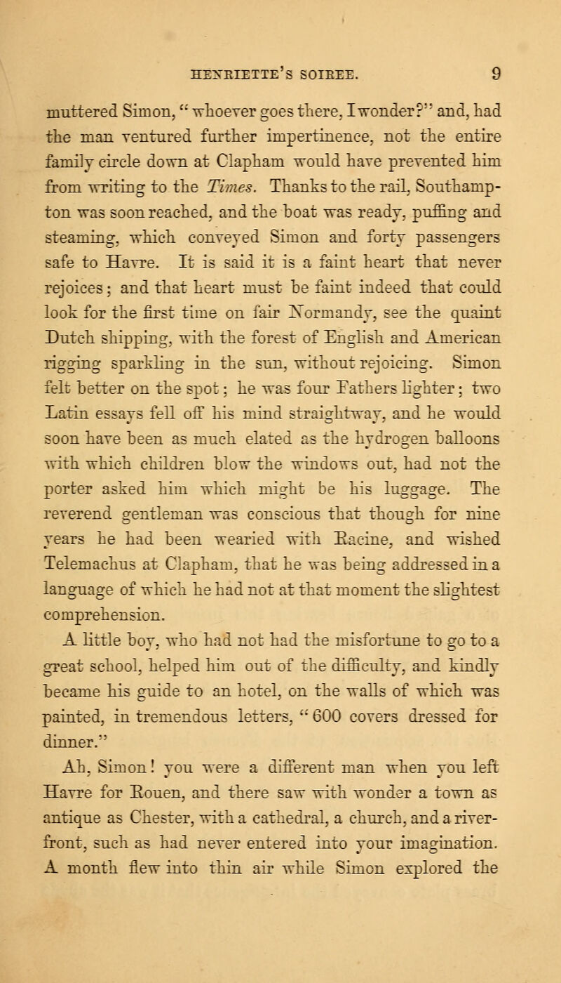 muttered Simon, whoever goes there, I wonder? and, had the man ventured further impertinence, not the entire family circle down at Clapham would have prevented him from writing to the Times. Thanks to the rail, Southamp- ton was soon reached, and the boat was ready, puffing and steaming, which conveyed Simon and forty passengers safe to Havre. It is said it is a faint heart that never rejoices; and that heart must be faint indeed that could look for the first time on fair Normandy, see the quaint Dutch shipping, with the forest of English and American rigging sparkling in the sun, without rejoicing. Simon felt better on the spot; he was four Fathers lighter; two Latin essays fell off his mind straightway, and he would soon have been as much elated as the hydrogen balloons with which children blow the windows out, had not the porter asked him which might be his luggage. The reverend gentleman was conscious that though for nine years he had been wearied with Eacine, and wished Telemachus at Clapham, that he was being addressed in a language of which he had not at that moment the slightest comprehension. A little boy, who had not had the misfortune to go to a great school, helped him out of the difficulty, and kindly became his guide to an hotel, on the walls of which was painted, in tremendous letters,  600 covers dressed for dinner. Ah, Simon! you were a different man when you left Havre for Eouen, and there saw with wonder a town as antique as Chester, with a cathedral, a church, and a river- front, such as had never entered into your imagination. A month flew into thin air while Simon explored the