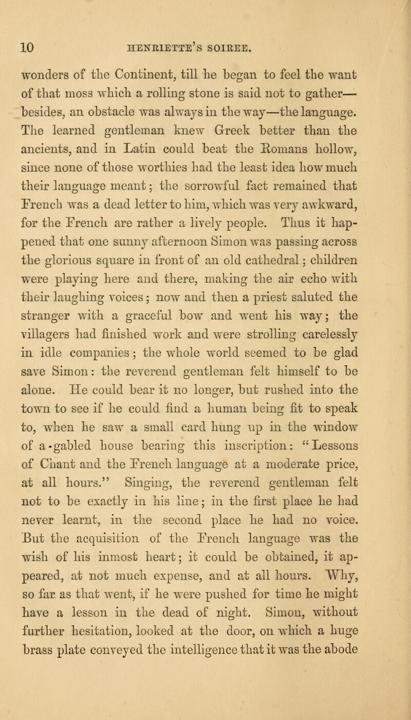 wonders of the Continent, till he began to feel the want of that moss which a rolling stone is said not to gather— besides, an obstacle was always in the way—the language. The learned gentleman knew Greek better than the ancients, and in Latin could beat the Eomans hollow, since none of those worthies had the least idea how much their language meant; the sorrowful fact remained that French was a dead letter to him, which was very awkward, for the French are rather a lively people. Thus it hap- pened that one sunny afternoon Simon was passing across the glorious square in front of an old cathedral; children were playing here and there, making the air echo with their laughing voices; now and then a priest saluted the stranger with a graceful bow and went his way; the villagers had finished work and were strolling carelessly in idle companies; the whole world seemed to be glad save Simon: the reverend gentleman felt himself to be alone. He could bear it no longer, but rushed into the town to see if he could find a human being fit to speak to, when he saw a small card hung up in the window of a-gabled house bearing this inscription: Lessons of Chant and the French language at a moderate price, at all hours. Singing, the reverend gentleman felt not to be exactly in his line; in the first place he had never learnt, in the second place he had no voice. But the acquisition of the French language was the wish of his inmost heart; it could be obtained, it ap- peared, at not much expense, and at all hours. Why, so far as that went, if he were pushed for time he might have a lesson in the dead of night. Simon, without further hesitation, looked at the door, on which a huge brass plate conveyed the intelligence that it was the abode