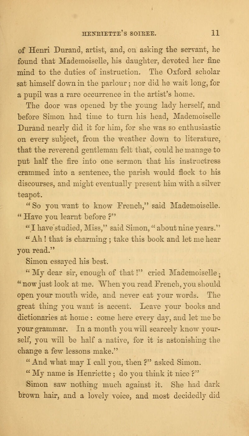 of Henri Durand, artist, and, on asking the servant, he fonnd that -Mademoiselle, his daughter, devoted her fine mind to the duties of instruction. The Oxford scholar sat himself dovrn in the parlour; nor did he wait long, for a pupil was a rare occurrence in the artist's home. The door was opened by the young lady herself, and before Simon had time to turn his head, Mademoiselle Durand nearly did it for him, for she was so enthusiastic on every subject, from the weather down to literature, that the reverend gentleman felt that, could he manage to put half the fire into one sermon that his instructress crammed into a sentence, the parish would flock to his discourses, and might eventually present him with a silver teapot.  So you want to know French, said Mademoiselle.  Have you leamt before ? I have'studied, Miss, said Simon, about nine years.  Ah ! that is charming ; take this book and let me hear you read. Simon essayed his best.  My dear sir, enough of that! cried Mademoiselle;  now just look at me. Yvnen you read French, you should open your mouth wide, and never eat your words. The great thing you want is accent. Leave your books and dictionaries at home : come here ever}? da}', and let me be your grammar. In a month you will scarcely know your- self, you will be half a native, for it is astonishing the change a few lessons make.  And what may I call you, then ? asked Simon.  My name is Henriette ; do you think it nice F' Simon saw nothing much against it. She had dark brown hair, and a lovely voice, and most decidedly did