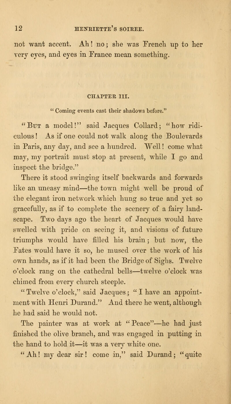 not want accent. Ah! no; she was French up to her very eyes, and eyes in France mean something. CHAPTER III.  Coming events cast their shadows before. But a model! said Jacques Collard; how ridi- culous ! As if one could not walk along the Boulevards in Paris, any day, and see a hundred. Well! come what may, my portrait must stop at present, while I go and inspect the bridge. There it stood swinging itself backwards and forwards like an uneasy mind—the town might well be proud of the elegant iron network which hung so true and yet so gracefully, as if to complete the scenery of a fairy land- scape. Two days ago the heart of Jacques would have swelled with pride on seeing it, and visions of future triumphs would have filled his brain; but now, the Fates would have it so, he mused over the work of his own hands, as if it had been the Bridge of Sighs. Twelve o'clock rang on the cathedral bells—twelve o'clock was chimed from every church steeple.  Twelve o'clock, said Jacques;  I have an appoint- ment with Henri Durand. And there he went, although he had said he would not. The painter was at work at  Peace—he had just finished the olive branch, and was engaged in putting in the hand to hold it—it was a very white one. Ah! my dear sir! come in, said Durand; quite