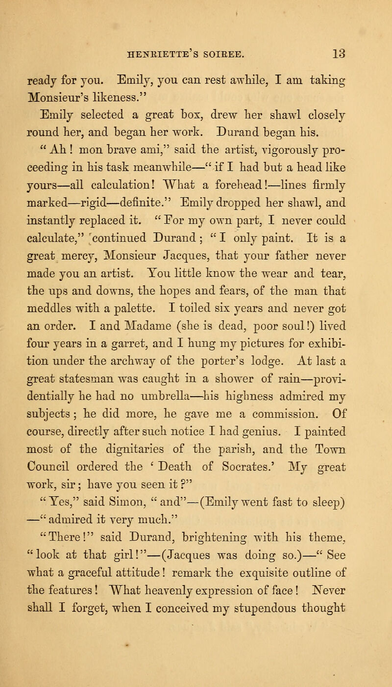 ready for you. Emily, you can rest awhile, I am taking Monsieur's likeness. Emily selected a great box, drew her shawl closely round her, and began her work. Durand began his.  Ah ! mon brave ami, said the artist, vigorously pro- ceeding in his task meanwhile—if I had but a head like yours—all calculation! What a forehead!—lines firmly marked—rigid—definite. Emily dropped her shawl, and instantly replaced it.  Eor my own part, I never could calculate, 'continued Durand;  I only paint. It is a great mercy, Monsieur Jacques, that your father never made you an artist. You little know the wear and tear, the ups and downs, the hopes and fears, of the man that meddles with a palette. I toiled six years and never got an order. I and Madame (she is dead, poor soul!) lived four years in a garret, and I hung my pictures for exhibi- tion under the archway of the porter's lodge. At last a great statesman was caught in a shower of rain—provi- dentially he had no umbrella—his highness admired my subjects; he did more, he gave me a commission. Of course, directly after such notice I had genius. I painted most of the dignitaries of the parish, and the Town Council ordered the ' Death of Socrates.' My great work, sir; have you seen it ? Yes, said Simon, and—(Emilywent fast to sleep) — admired it very much. There! said Durand, brightening with his theme, look at that girl!—(Jacques was doing so.)—See what a graceful attitude! remark the exquisite outline of the features! What heavenly expression of face! Never shall I forget, when I conceived my stupendous thought
