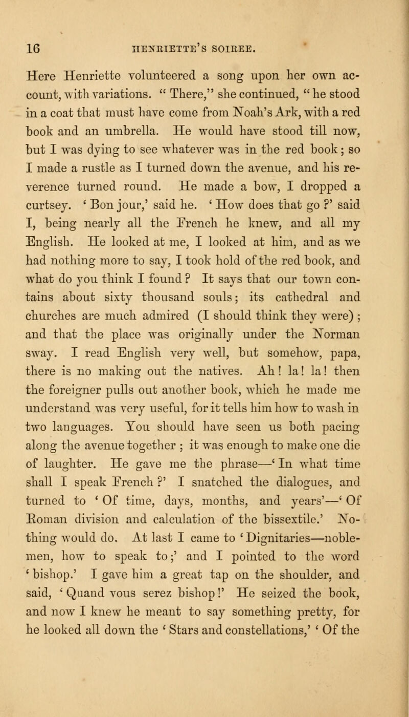 Here Henriette volunteered a song upon her own ac- count, with variations.  There, she continued,  he stood in a coat that must have come from Noah's Ark, with a red book and an umbrella. He would have stood till now, but I was dying to see whatever was in the red book; so I made a rustle as I turned down the avenue, and his re- verence turned round. He made a bow, I dropped a curtsey. ' Bon jour,' said he. ' How does that go ?' said I, being nearly all the French he knew, and all my English. He looked at me, I looked at him, and as we had nothing more to say, I took hold of the red book, and what do you think I found ? It says that our town con- tains about sixty thousand souls; its cathedral and churches are much admired (I should think they were) ; and that the place was originally under the Norman sway. I read English very well, but somehow, papa, there is no making out the natives. Ah! la! la! then the foreigner pulls out another book, which he made me understand was very useful, for it tells him how to wash in two languages. You should have seen us both pacing along the avenue together ; it was enough to make one die of laughter. He gave me the phrase—' In what time shall I speak French ?' I snatched the dialogues, and turned to l Of time, days, months, and years'—' Of Eoman division and calculation of the bissextile.' No- thing would do. At last I came to ' Dignitaries—noble- men, how to speak to;' and I pointed to the word 1 bishop.' I gave him a great tap on the shoulder, and said, ' Quand vous serez bishop!' He seized the book, and now I knew he meant to say something pretty, for he looked all down the ' Stars and constellations,' ' Of the
