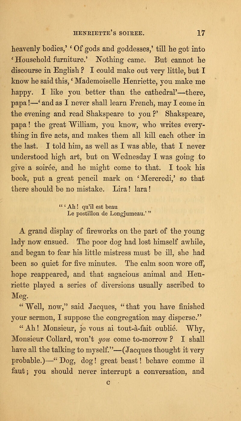 heavenly bodies,' ' Of gods and goddesses,' till lie got into 1 Household furniture.' Nothing came. But cannot he discourse in English ? I could make out very little, but I know he said this,- Mademoiselle Henriette, you make me happy. I like you better than the cathedral'—there, papa!—' and as I never shall learn French, may I come in the evening and read Shakspeare to you ?' Shakspeare, papa! the great William, you know, who writes every- thing in five acts, and makes them all kill each other in the last. I told him, as well as I was able, that I never understood high art, but on Wednesday I was going to give a soiree, and he might come to that. I took his book, put a great pencil mark on 'Mercredi,' so that there should be no mistake. Lira! lara! 'Ah! qu'il est beau Le postilion de Longjumeau.'  A grand display of fireworks on the part of the young lady now ensued. The poor dog had lost himself awhile, and began to fear his little mistress must be ill, she had been so quiet for five minutes. The calm soon wore off, hope reappeared, and that sagacious animal and Hen- riette played a series of diversions usually ascribed to Meg.  Well, now, said Jacques,  that you have finished your sermon, I suppose the congregation may disperse.  Ah! Monsieur, je vous ai tout-a-fait oublie. Why, Monsieur Collard, won't you come to-morrow ? I shall have all the talking to myself.—(Jacques thought it very probable.)— Dog, dog! great beast! behave comme il faut; you should never interrupt a conversation, and c