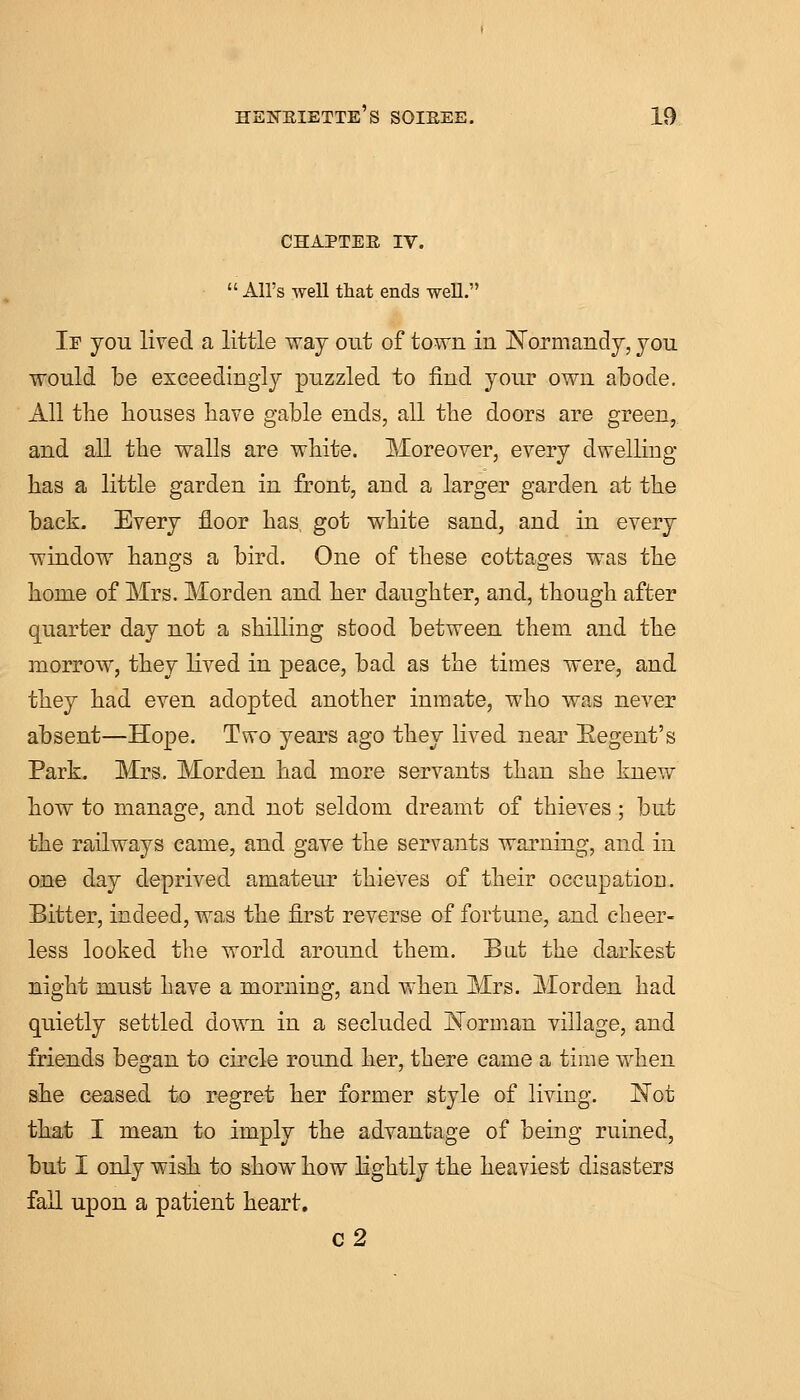 CHAPTER IV.  All's well that ends well. If you lived a little way out of town in Normandy, you would be exceedingly puzzled to find your own abode. All the bouses have gable ends, all tbe doors are green, and all the walls are white. Moreover, every dwelling- has a little garden in front, and a larger garden at the back. Every floor has, got white sand, and in every window hangs a bird. One of these cottages was the home of Mrs. Morden and her daughter, and, though after quarter day not a shilling stood between them and the morrow, they lived in peace, bad as the times were, and they had even adopted another inmate, who was never absent—Hope. Two years ago they lived near Eegent's Park. Mrs. Morden had more servants than she knew how to manage, and not seldom dreamt of thieves; but the railways came, and gave the servants warning, and in one day deprived amateur thieves of their occupation. Bitter, indeed, was the first reverse of fortune, and cheer- less looked the world around them. But the darkest night must have a morning, and when Mrs. Morden had quietly settled down in a secluded Norman village, and friends began to circle round her, there came a time when she ceased to regret her former style of living. Not that I mean to imply the advantage of being ruined, but I only wish to show how lightly the heaviest disasters fall upon a patient heart. c2