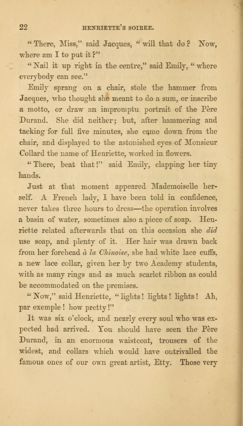  There, Miss, said Jacques,  will that do ? INTow, where am I to put it ?  Nail it up right in the centre, said Emily,  where everybody can see. Emily sprang on a chair, stole the hammer from Jacques, who thought she meant to do a sum, or inscribe a motto, or draw an impromptu portrait of the Pere Durand. She did neither; but, after hammering and tacking for full five minutes, she came down from the chair, and displayed to the astonished eyes of Monsieur Collard the name of Henriette, worked in flowers.  There, beat that! said Emily, clapping her tiny hands. Just at that moment appeared Mademoiselle her- self. A Erench lady, I have been told in confidence. never takes three hours to dress—the operation involves a basin of water, sometimes also a piece of soap. Hen- riette related afterwards that on this occasion she did use soap, and plenty of it. Her hair was drawn back from her forehead a la CJiinoise, she had white lace cuffs, a new lace collar, given her by two Academy students, with as many rings and as much scarlet ribbon as could be accommodated on the premises.  Xow, said Henriette, lights! lights! lights! Ah, par exemple ! how pretty! It was six o'clock, and nearly every soul who was ex- pected had arrived. You should have seen the Pere Durand, in an enormous waistcoat, trousers of the widest, and collars which would have outrivalled the famous ones of our own great artist, Etty. Those very