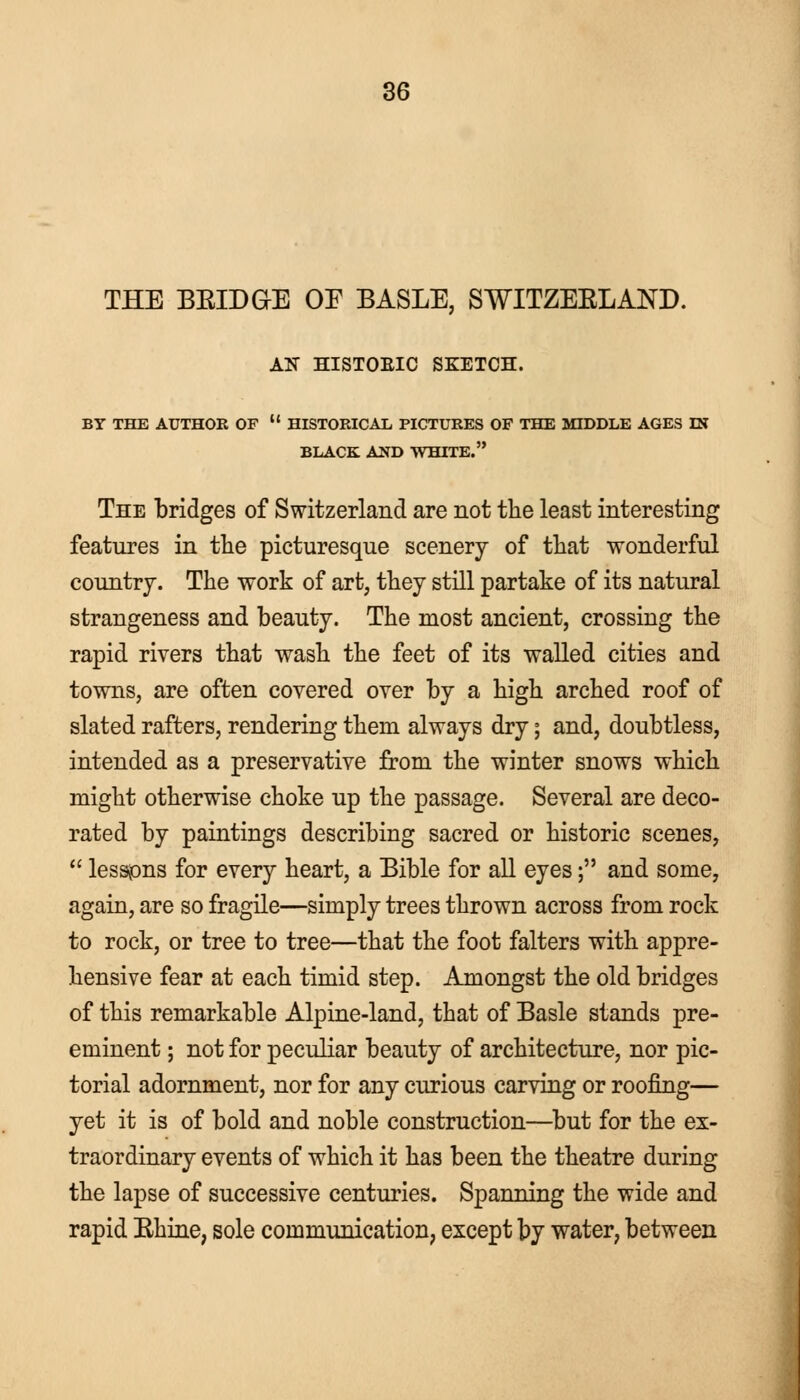 THE BBIDGE OE BASLE, SWITZEELAND. AN HISTOEIC SKETCH. BY THE AUTHOR OF  HISTORICAL PICTURES OF THE MIDDLE AGES IN BLACK AND WHITE. The bridges of Switzerland are not the least interesting features in the picturesque scenery of that wonderful country. The work of art, they still partake of its natural strangeness and beauty. The most ancient, crossing the rapid rivers that wash the feet of its walled cities and towns, are often covered over by a high arched roof of slated rafters, rendering them always dry; and, doubtless, intended as a preservative from the winter snows which might otherwise choke up the passage. Several are deco- rated by paintings describing sacred or historic scenes,  lessons for every heart, a Bible for all eyes; and some, again, are so fragile—simply trees thrown across from rock to rock, or tree to tree—that the foot falters with appre- hensive fear at each timid step. Amongst the old bridges of this remarkable Alpine-land, that of Basle stands pre- eminent ; not for peculiar beauty of architecture, nor pic- torial adornment, nor for any curious carving or roofing— yet it is of bold and noble construction—but for the ex- traordinary events of which it has been the theatre during the lapse of successive centuries. Spanning the wide and rapid Ehine, sole communication, except by water, between