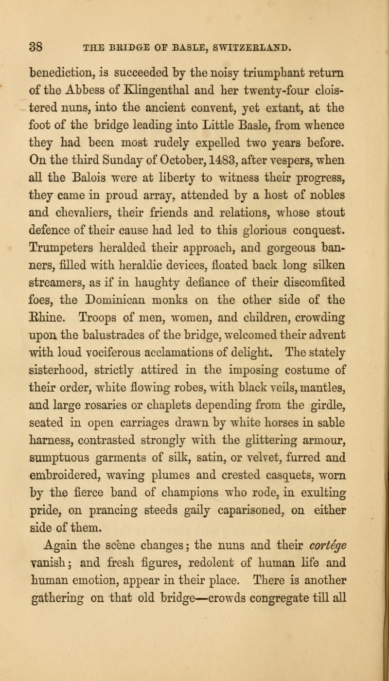 benediction, is succeeded by the noisy triumphant return of the Abbess of Klingenthal and her twenty-four clois- tered nuns, into the ancient convent, yet extant, at the foot of the bridge leading into Little Basle, from whence they had been most rudely expelled two years before. On the third Sunday of October, 1483, after vespers, when all the Balois were at liberty to witness their progress, they came in proud array, attended by a host of nobles and chevaliers, their friends and relations, whose stout defence of their cause had led to this glorious conquest. Trumpeters heralded their approach, and gorgeous ban- ners, filled with heraldic devices, floated back long silken streamers, as if in haughty defiance of their discomfited foes, the Dominican monks on the other side of the Rhine. Troops of men, women, and children, crowding upon the balustrades of the bridge, welcomed their advent with loud vociferous acclamations of delight. The stately sisterhood, strictly attired in the imposing costume of their order, white flowing robes, with black veils, mantles, and large rosaries or chaplets depending from the girdle, seated in open carriages drawn by white horses in sable harness, contrasted strongly with the glittering armour, sumptuous garments of silk, satin, or velvet, furred and embroidered, waving plumes and crested casquets, worn by the fierce band of champions who rode, in exulting pride, on prancing steeds gaily caparisoned, on either side of them. Again the scene changes; the nuns and their cortege vanish; and fresh figures, redolent of human life and human emotion, appear in their place. There is another gathering on that old bridge—crowds congregate till all