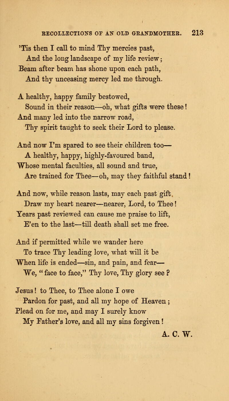 'Tis then I call to mind Thy mercies past, And the long landscape of my life review; Beam after beam has shone upon each path, And thy unceasing mercy led me through. A healthy, happy family bestowed, Sound in their reason—oh, what gifts were these! And many led into the narrow road, Thy spirit taught to seek their Lord to please. And now I'm spared to see their children too— A healthy, happy, highly-favoured band, Whose mental faculties, all sound and true, Are trained for Thee—oh, may they faithful stand! And now, while reason lasts, may each past gift. Draw my heart nearer—nearer, Lord, to Thee! Years past reviewed can cause me praise to lift, E'en to the last—till death shall set me free. And if permitted while we wander here To trace Thy leading love, what will it be When life is ended—sin, and pain, and fear— We, face to face, Thy love, Thy glory see ? Jesus! to Thee, to Thee alone I owe Pardon for past, and all my hope of Heaven ; Plead on for me, and may I surely know My Father's love, and all my sins forgiven! A. C. W.