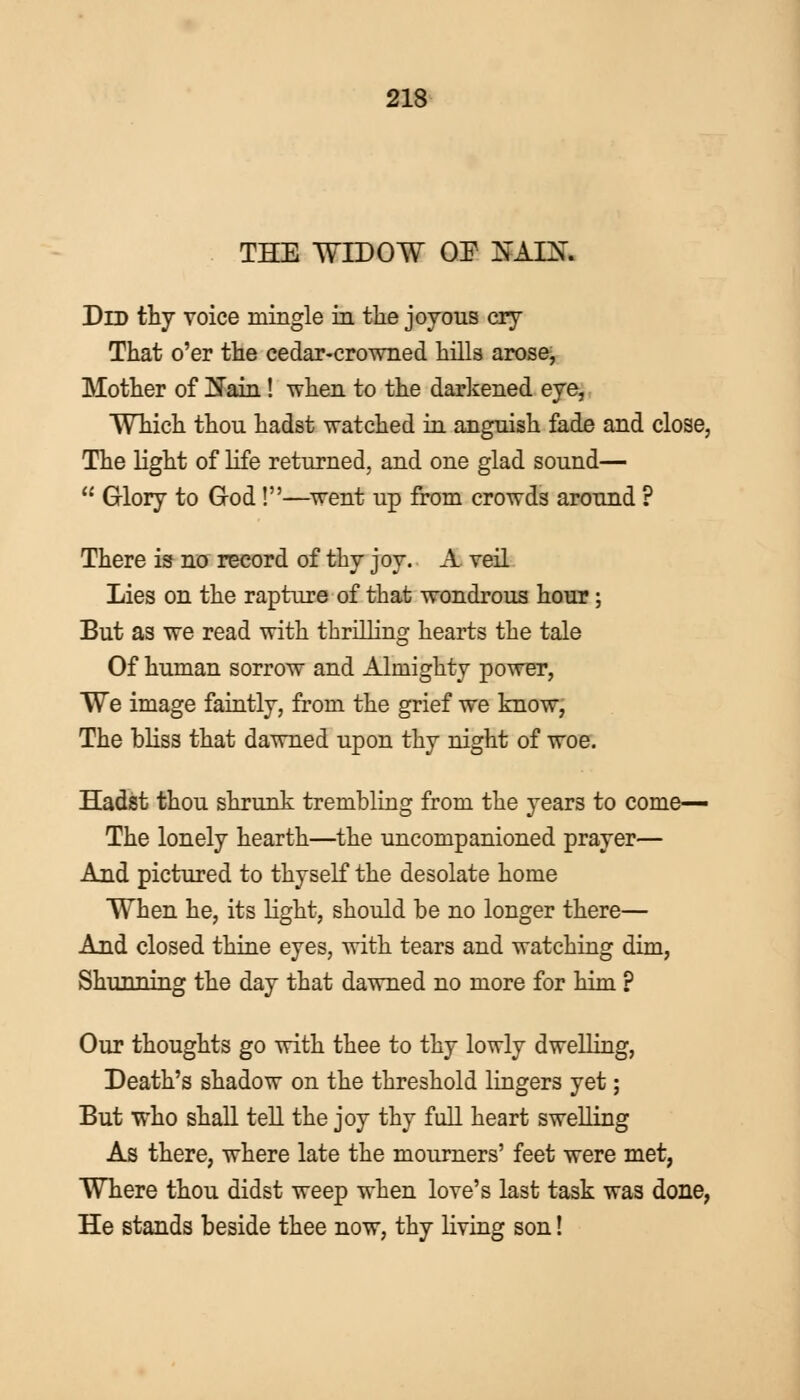 THE WIDOW OE NAICT. Did thy voice mingle in the joyous cry That o'er the cedar-crowned hills arose, Mother of Main! when to the darkened eye, Which thou hadst watched in anguish fade and close, The light of life returned, and one glad sound—  Glory to G-od!—went up from crowds around ? There is no record of thy joy. A veil Lies on the rapture of that wondrous hour; But as we read with thrilling hearts the tale Of human sorrow and Almighty power, We image faintly, from the grief we know, The bliss that dawned upon thy night of woe. Hadst thou shrunk trembling from the years to come— The lonely hearth—the uncompanioned prayer— And pictured to thyself the desolate home When he, its light, should be no longer there— And closed thine eyes, with tears and watching dim, Shunning the day that dawned no more for him ? Our thoughts go with thee to thy lowly dwelling, Death's shadow on the threshold lingers yet; But who shall tell the joy thy full heart swelling As there, where late the mourners' feet were met, Where thou didst weep when love's last task was done, He stands beside thee now, thy living son!