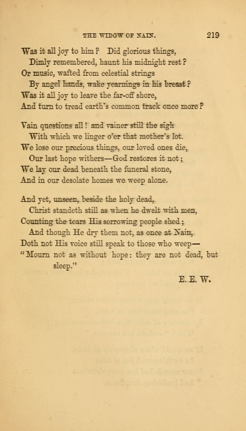 Was it all joy t :■ Li- ? Did glorious things, Dimly remembered, haunt Lis mi:Lii.rh: res: ? Or music, wafted from celestial strings By angel hands, wake yearnings in Ms breast ? Was it all joy to leave tiie :Lr-:z shore, And turn to tread earth's common track once more ? Tain questions all! and vainer still the sigh With which we linger o'er that mother's lot. We lose our precious things, our loved ones die. Our last hope withers—Sod restores it not: We lay our dead beneath the funeral stone, And in our desolate homes ~e weep alone. And yet. unseen, beside the holy dead. Const standeth srill as when he dwelt with men, Counting the tears His sorrowing people shed; And though He dry them not, as once at Xain, Doth not His voice still speak xo those who weep— '•'iMourn not as without hope: they are not dead, bur sleep.'' E E. W.