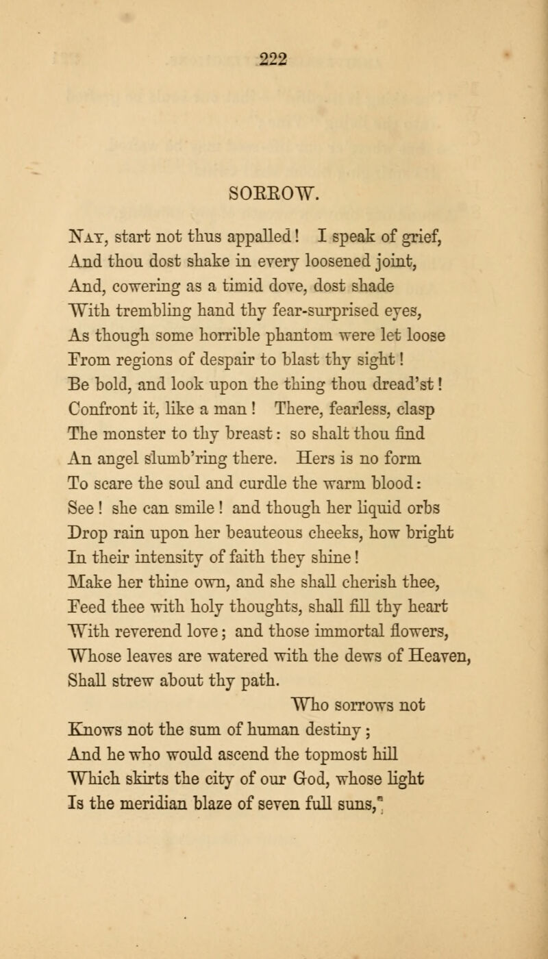 SOEEOW. Nay, start not thus appalled! I speak of grief, And thou dost shake in every loosened joint, And, cowering as a timid dove, dost shade With trembling hand thy fear-surprised eyes, As though some horrible phantom were let loose From regions of despair to blast thy sight! Be bold, and look upon the thing thou dread'st! Confront it, like a man ! There, fearless, clasp The monster to thy breast: so shalt thou find An angel slumb'ring there. Hers is no form To scare the soul and curdle the warm blood: See ! she can smile ! and though her liquid orbs Drop rain upon her beauteous cheeks, how bright In their intensity of faith they shine! Make her thine own, and she shall cherish thee, Feed thee with holy thoughts, shall fill thy heart With reverend love; and those immortal flowers, Whose leaves are watered with the dews of Heaven, Shall strew about thy path. Who sorrows not Knows not the sum of human destiny; And he who would ascend the topmost hill Which skirts the city of our God, whose light Is the meridian blaze of seven full suns,