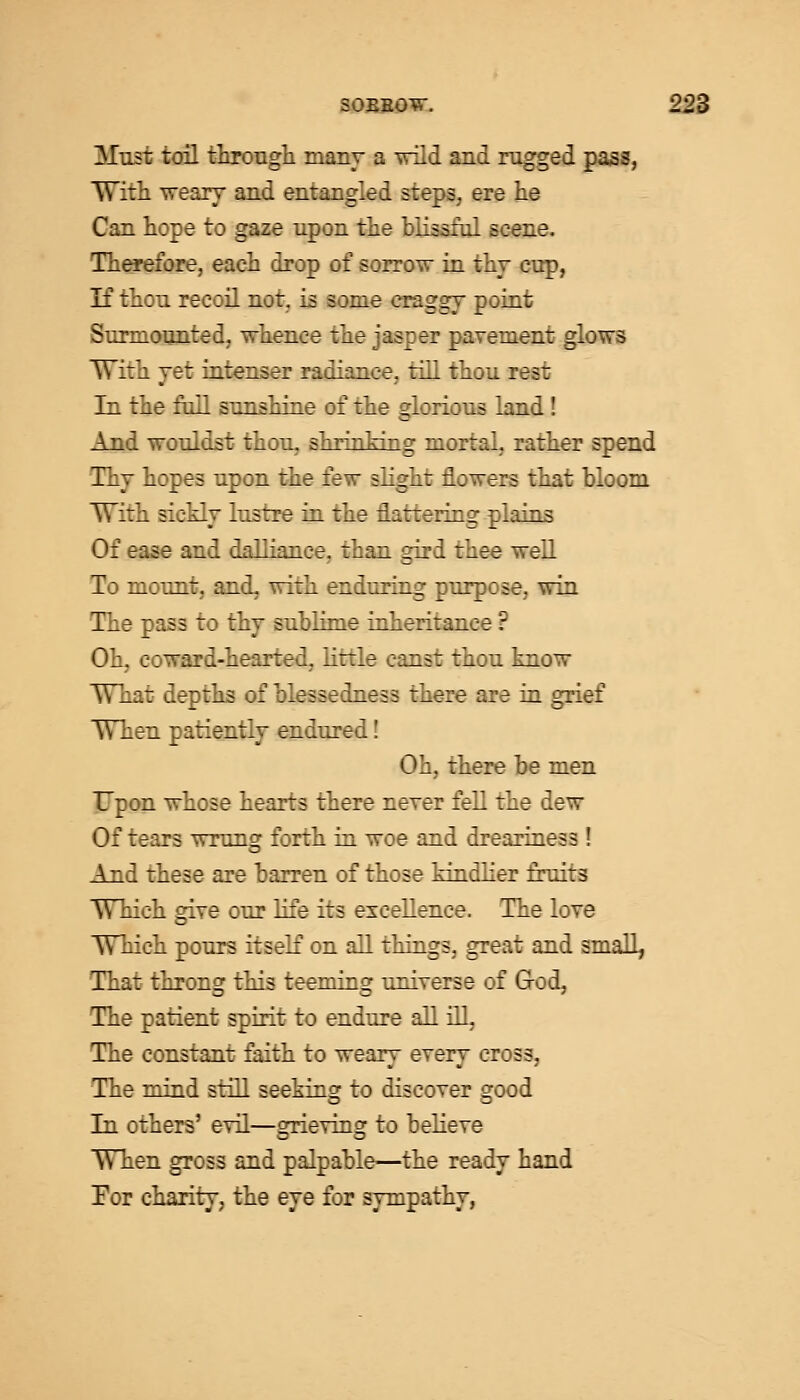 Musi toil through many a wild and nigged pass, With weary and entangled steps, ere lie Can hope to gaze upon the blissful scene. Therefore, each drop of sorrow in thy cup, If thou recoil not. is some craggy point Surmounted, whence the jasper pavement glows With yet intenser radiance, till thou rest In the foil sunshine of the glorious land! And wouldst thou, shrinking mortal, rather spend Thy hopes upon the few slight flowers that bloom With sickly lustre in the flattering plains Of ease and dalliance, than gird thee well To mount, and, with enduring purpose, win The pass to thy sublime inheritance ? Oh, coward-hearted, little canst thou know What depths of blessedness there are in grief When patiently endured! Oh, there be men Upon whose hearts there never fell the dew Of tears wrung forth in woe and dreariness! And these are barren of those kindlier fruits Which give our life its excellence. The love Which pours itself on all things, great and small, That throng this teeming universe of God, The patient spirit to endure all ill, The constant faith to weary every cross, The mind still seeking to discover good In others' evil—grieving to believe When gross and palpable—the ready hand For charity, the eye for sympathy,
