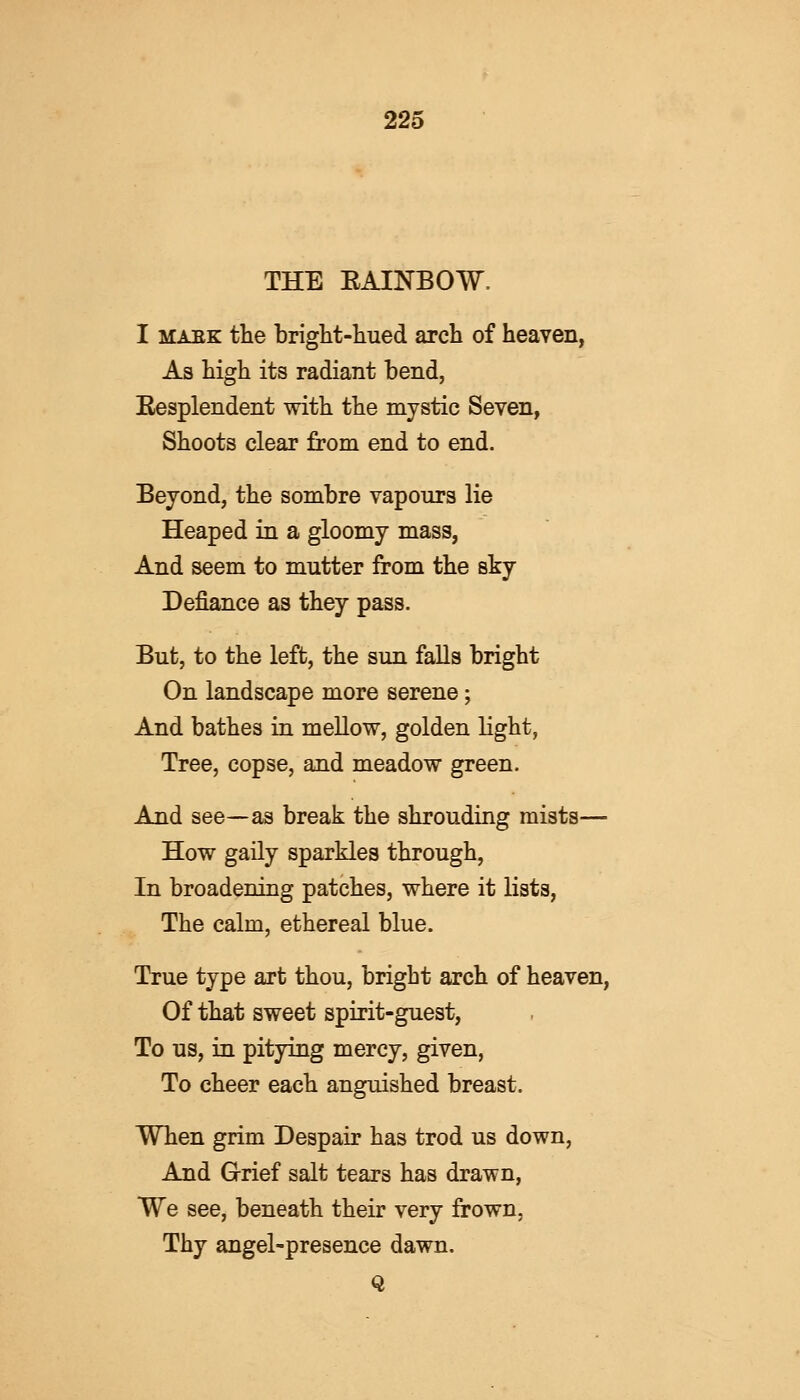 THE KAINBOW. I maek the bright-hued arch of heaven, As high its radiant bend, Eesplendent with the mystic Seven, Shoots clear from end to end. Beyond, the sombre vapours lie Heaped in a gloomy mass, And seem to mutter from the sky Defiance as they pass. But, to the left, the sun falls bright On landscape more serene; And bathes in mellow, golden light, Tree, copse, and meadow green. And see—as break the shrouding mists— How gaily sparkles through, In broadening patches, where it lists, The calm, ethereal blue. True type art thou, bright arch of heaven, Of that sweet spirit-guest, To us, in pitying mercy, given, To cheer each anguished breast. When grim Despair has trod us down, And Grief salt tears has drawn, We see, beneath their very frown, Thy angel-presence dawn. Q